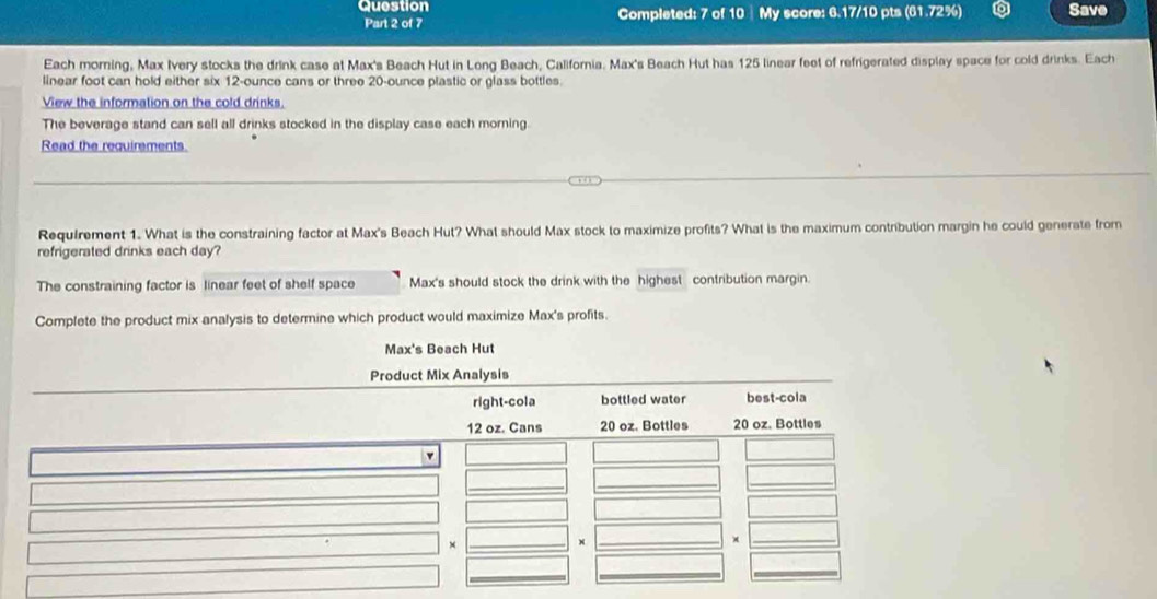 Question Completed: 7 of 10 ┊ My score: 6.17/10 pts (61.72%) Save 
Part 2 of 7 
Each morning, Max Ivery stocks the drink case at Max's Beach Hut in Long Beach, California. Max's Beach Hut has 125 linear feet of refrigerated display space for cold drinks. Each 
linear foot can hold either six 12-ounce cans or three 20-ounce plastic or glass bottles. 
View the information on the cold drinks. 
The beverage stand can sell all drinks stocked in the display case each morning. 
Read the requirements 
Requirement 1. What is the constraining factor at Max's Beach Hut? What should Max stock to maximize profits? What is the maximum contribution margin he could generate from 
refrigerated drinks each day? 
The constraining factor is linear feet of shelf space Max's should stock the drink with the highest contribution margin. 
Complete the product mix analysis to determine which product would maximize Max's profits. 
Max's Beach Hut