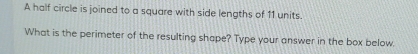 A half circle is joined to a square with side lengths of 11 units. 
What is the perimeter of the resulting shape? Type your answer in the box below.