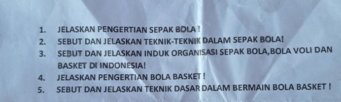 JELASKAN PENGERTIAN SEPAK BOLA ! 
2. SEBUT DAN JELASKAN TEKNIK-TEKNIK DALAM SEPAK BOLA! 
3. SEBUT DAN JELASKAN INDUK ORGANISASI SEPAK BOLA,BOLA VOLI DAN 
BASKET DI INDONESIA! 
4. JELASKAN PENGERTIAN BOLA BASKET ! 
5. SEBUT DAN JELASKAN TEKNIK DASAR DALAM BERMAIN BOLA BASKET !