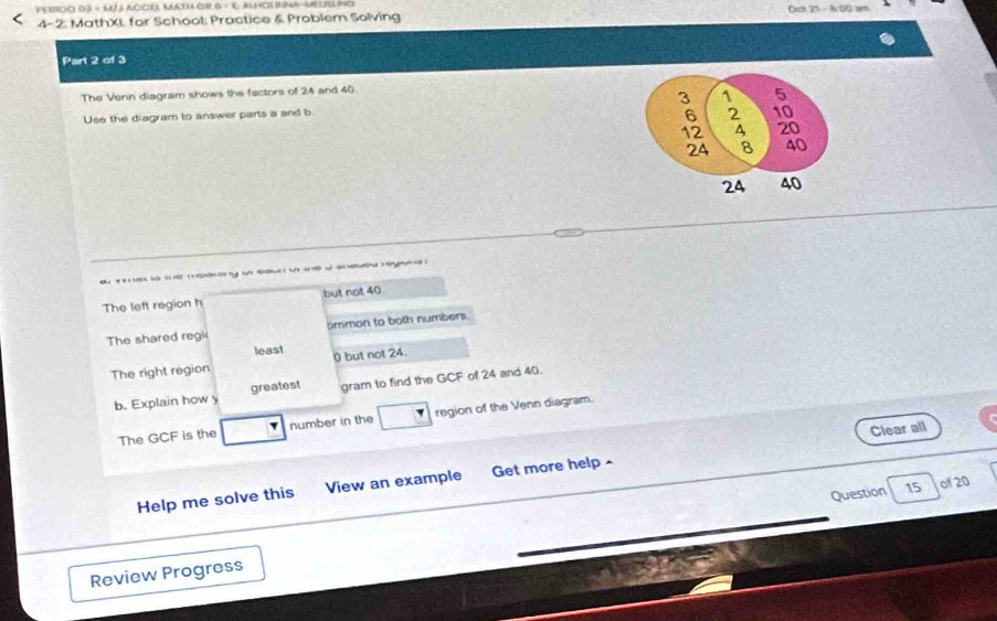 pe rsco 03 - M/ j accéa Math or G - E almolnma-Meusl ino Oct 25 - 6:00 ar 
4-2: MathXL for School: Practice & Problem Solving 
Part 2 of 3 
The Venn diagram shows the factors of 24 and 40
Use the diagram to answer parts a and b 3 1 5
6 2 10
12 4 20
24 8 40
24 40
e ia ie msauy u eau u te d sneueu reyaa 
The left region h but not 40
The shared regi ommon to both numbers. 
least 
The right region 0 but not 24. 
b. Explain how y greatest gram to find the GCF of 24 and 40. 
The GCF is the number in the region of the Venn diagram. 
Clear all 
Help me solve this View an example Get more help - 
Question 15 of 20 
Review Progress