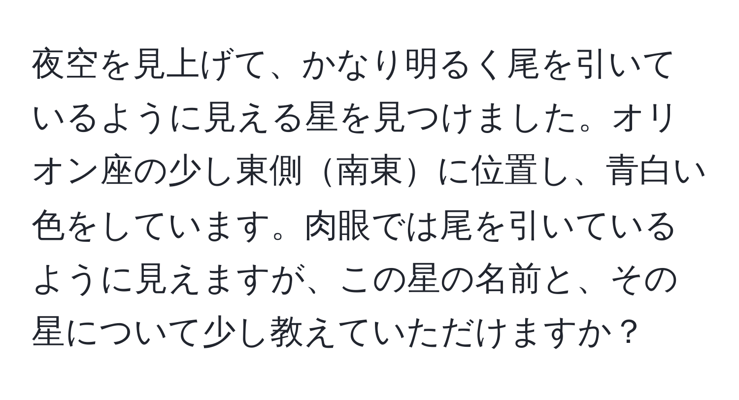 夜空を見上げて、かなり明るく尾を引いているように見える星を見つけました。オリオン座の少し東側南東に位置し、青白い色をしています。肉眼では尾を引いているように見えますが、この星の名前と、その星について少し教えていただけますか？