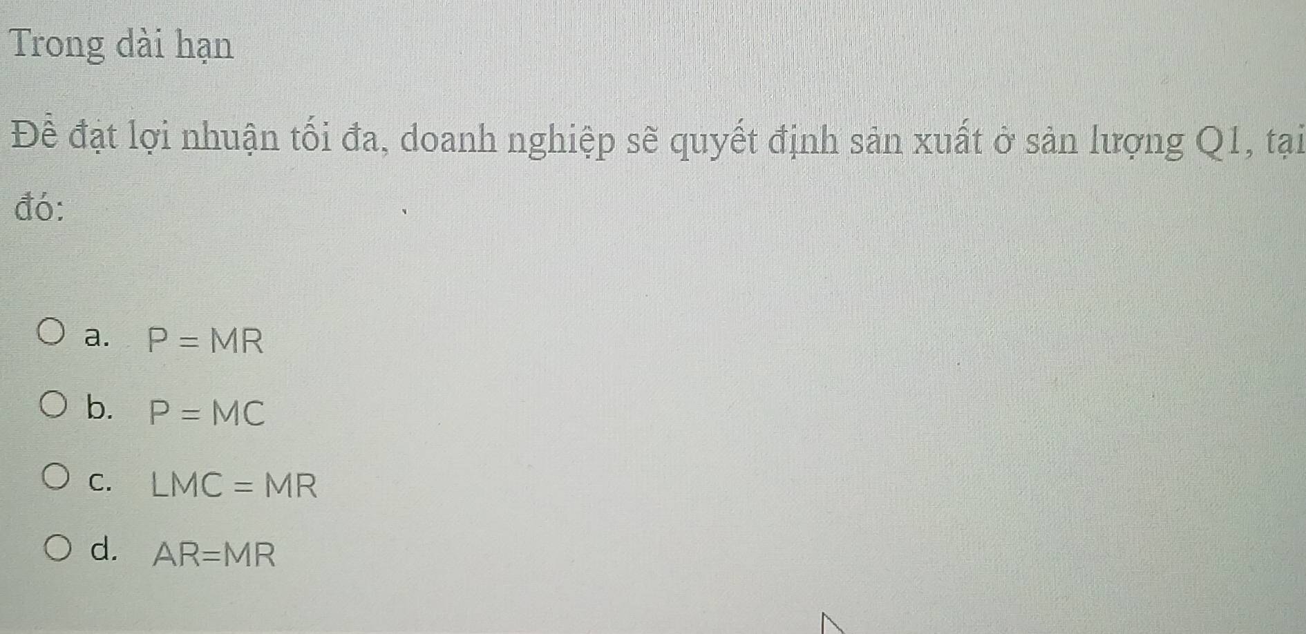 Trong dài hạn
Đề đạt lợi nhuận tối đa, doanh nghiệp sẽ quyết định sản xuất ở sản lượng Q1, tại
đó:
a. P=MR
b. P=MC
C. LMC=MR
d. AR=MR