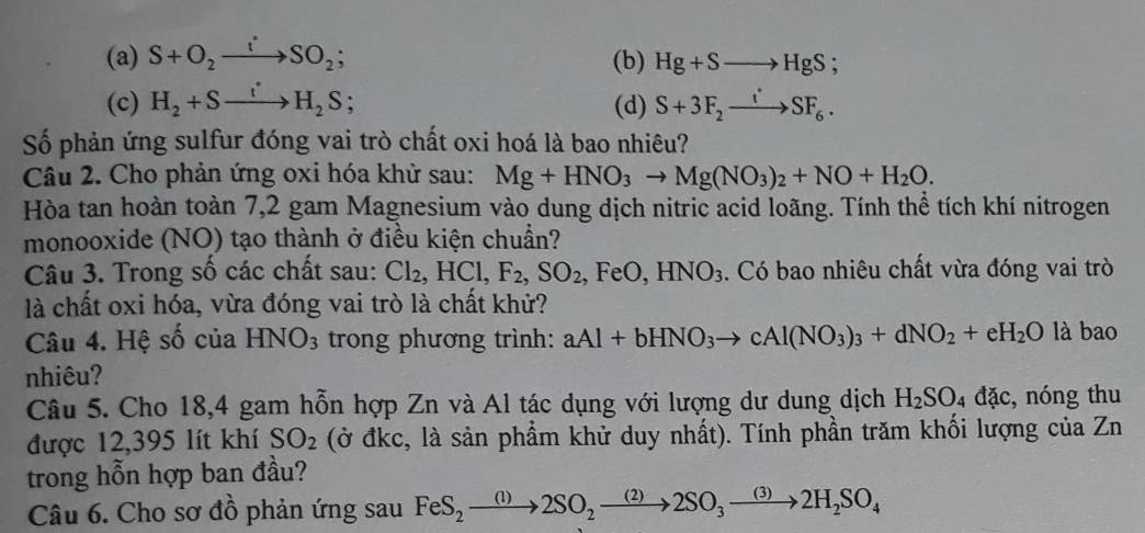 (a) S+O_2to SO_2; (b) Hg+Sto HgS;
(c) H_2+Sto H_2S (d) S+3F_2xrightarrow iSF_6. 
Số phản ứng sulfur đóng vai trò chất oxi hoá là bao nhiêu?
Câu 2. Cho phản ứng oxi hóa khử sau: Mg+HNO_3to Mg(NO_3)_2+NO+H_2O. 
Hòa tan hoàn toàn 7,2 gam Magnesium vào dung dịch nitric acid loãng. Tính thể tích khí nitrogen
monooxide (NO) tạo thành ở điều kiện chuẩn?
Câu 3. Trong số các chất sau: Cl_2, HCl, F_2, SO_2, FeO, HNO_3. Có bao nhiêu chất vừa đóng vai trò
là chất oxi hóa, vừa đóng vai trò là chất khử?
Câu 4. Hệ số của HNO_3 trong phương trình: aAl+bHNO_3to cAl(NO_3)_3+dNO_2+eH_2O là bao
nhiêu?
Câu 5. Cho 18,4 gam hỗn hợp Zn và Al tác dụng với lượng dư dung dịch H_2SO_4dac , nóng thu
được 12,395 lít khí SO_2 (ở đkc, là sản phẩm khử duy nhất). Tính phần trăm khối lượng của Zn
trong hỗn hợp ban đầu?
Câu 6. Cho sơ đồ phản ứng sau FeS_2to 2SO_2to 2SO_3to 2H_2SO_4