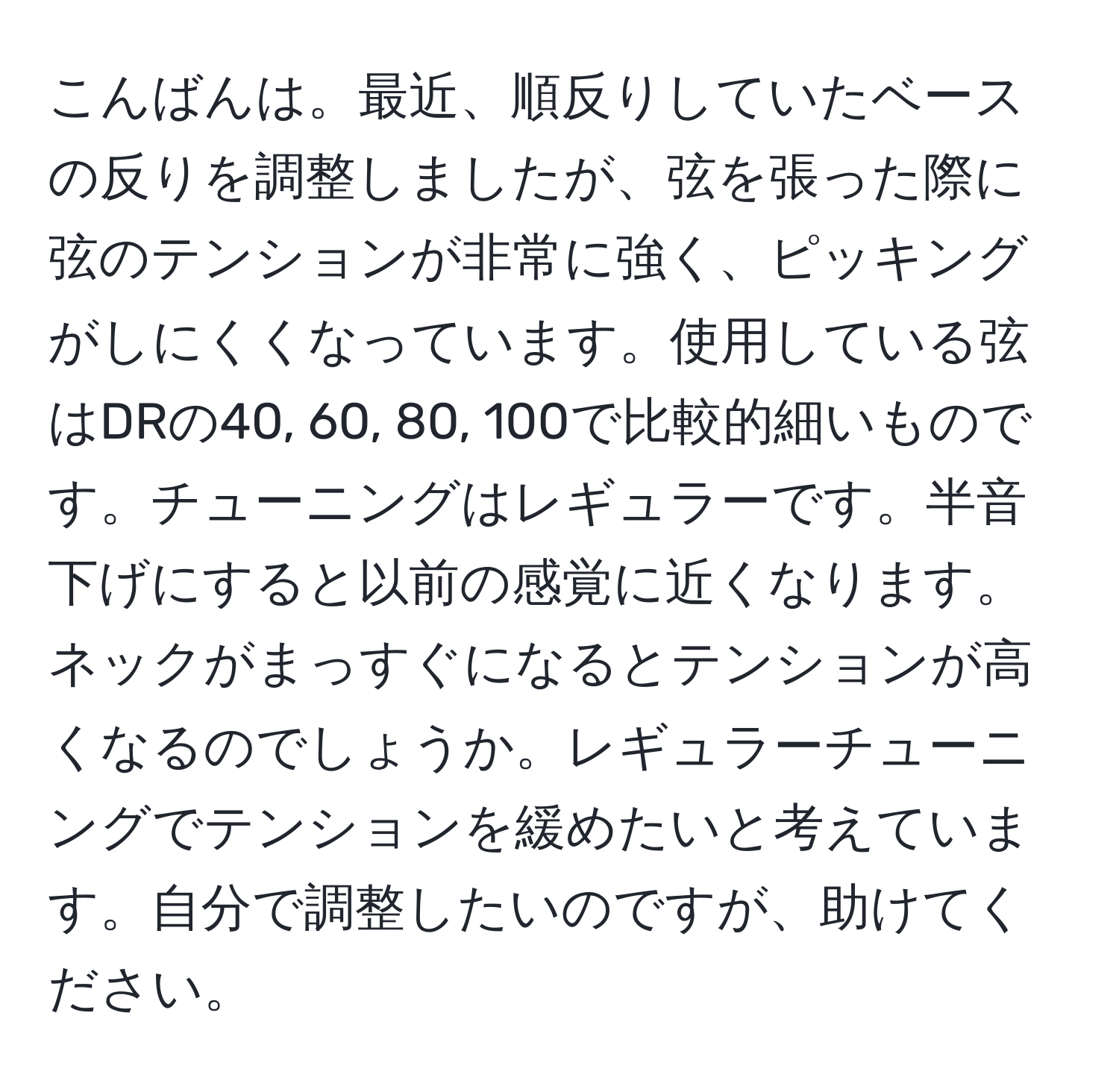 こんばんは。最近、順反りしていたベースの反りを調整しましたが、弦を張った際に弦のテンションが非常に強く、ピッキングがしにくくなっています。使用している弦はDRの40, 60, 80, 100で比較的細いものです。チューニングはレギュラーです。半音下げにすると以前の感覚に近くなります。ネックがまっすぐになるとテンションが高くなるのでしょうか。レギュラーチューニングでテンションを緩めたいと考えています。自分で調整したいのですが、助けてください。