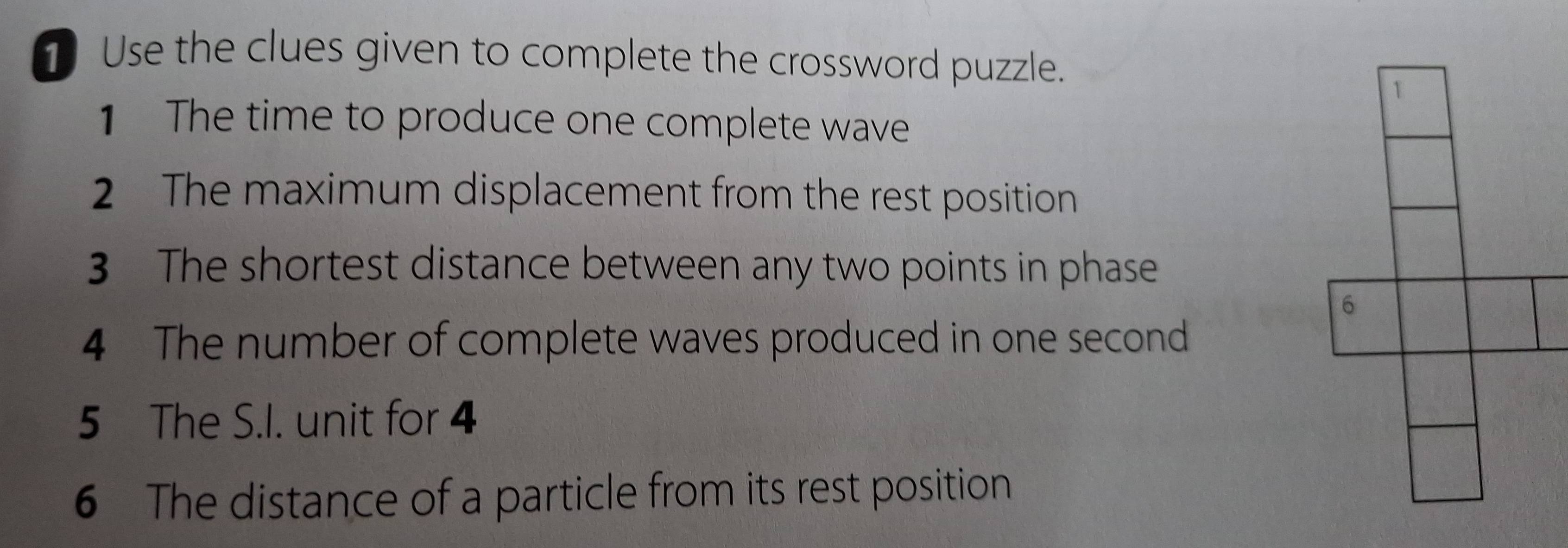 Use the clues given to complete the crossword puzzle. 
1 The time to produce one complete wave 
2 The maximum displacement from the rest position 
3 The shortest distance between any two points in phase 
4 The number of complete waves produced in one second
5 The S.I. unit for 4
6 The distance of a particle from its rest position