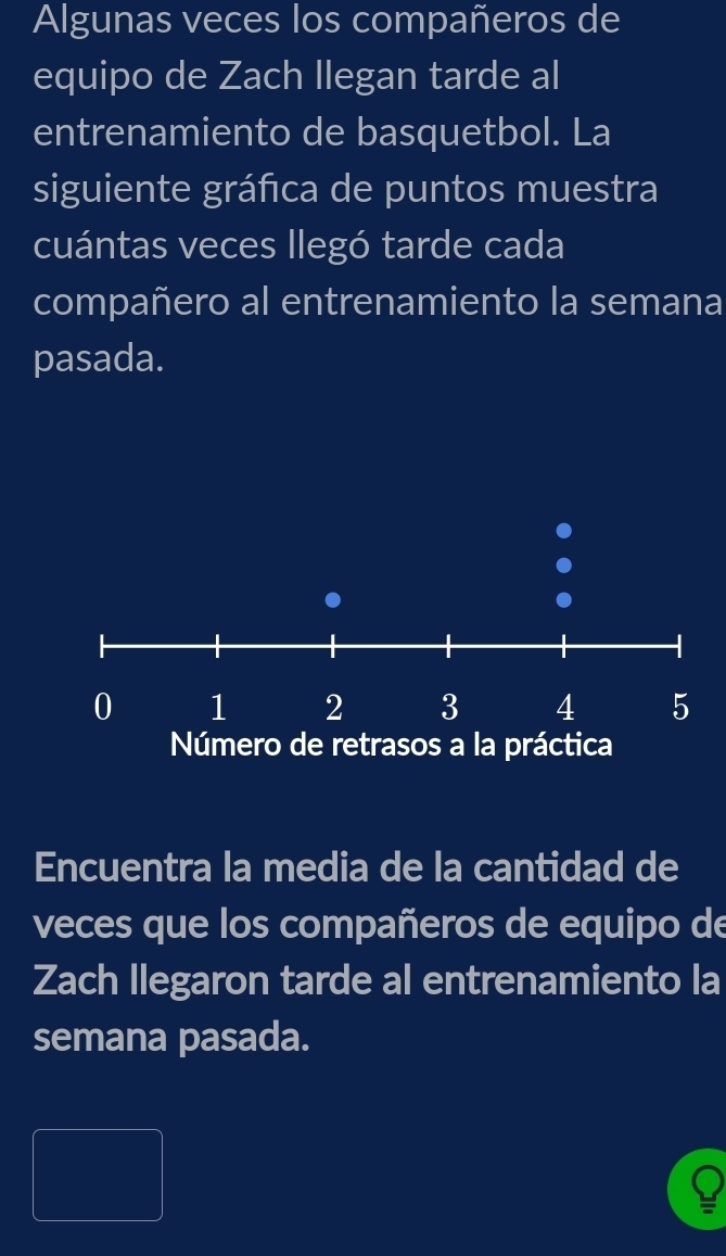 Algunas veces los compañeros de 
equipo de Zach llegan tarde al 
entrenamiento de basquetbol. La 
siguiente gráfca de puntos muestra 
cuántas veces llegó tarde cada 
compañero al entrenamiento la semana 
pasada. 
Encuentra la media de la cantidad de 
veces que los compañeros de equipo de 
Zach Ilegaron tarde al entrenamiento la 
semana pasada.