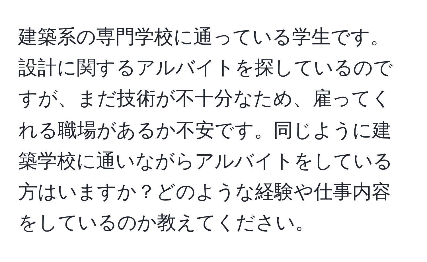 建築系の専門学校に通っている学生です。設計に関するアルバイトを探しているのですが、まだ技術が不十分なため、雇ってくれる職場があるか不安です。同じように建築学校に通いながらアルバイトをしている方はいますか？どのような経験や仕事内容をしているのか教えてください。