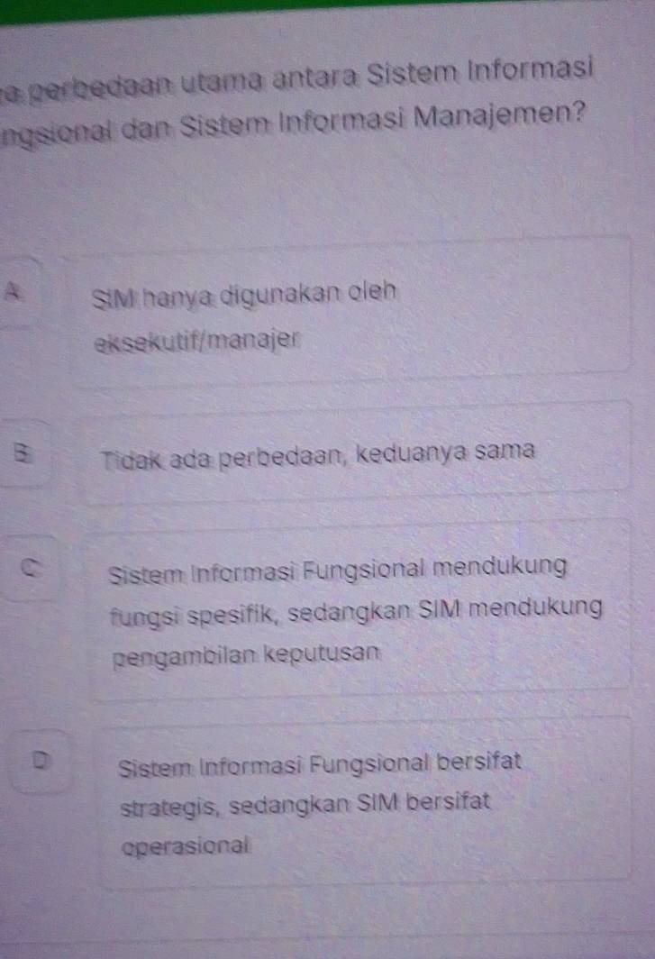 a perbedaan utama antara Sistem Informasi
ngsional dan Sistem Informasi Manajemen?
A SIM hanya digunakan oleh
eksekutif/manajer
B Tidak ada perbedaan, keduanya sama
C Sistem Informasi Fungsional mendukung
fungsi spesifik, sedangkan SIM mendukung
pengambilan keputusan
D Sistem Informasi Fungsional bersifat
strategis, sedangkan SIM bersifat
operasional