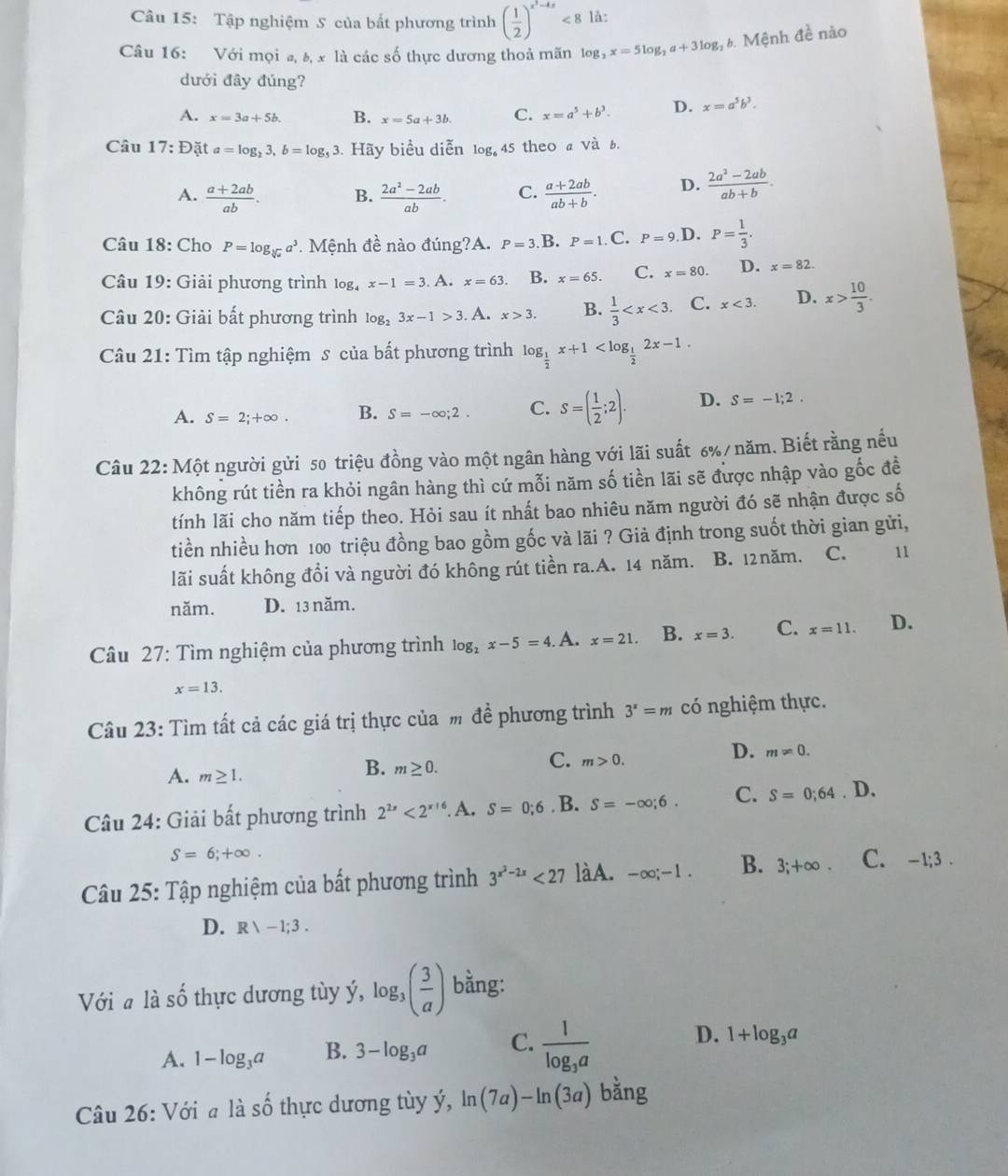 Tập nghiệm S của bất phương trình ( 1/2 )^x^2-4x<8</tex> là:
Câu 16: Với mọi a, 8, x là các số thực dương thoả mãn log _2x=5log _2a+3log _2 6. Mệnh đề nào
dưới đây đúng?
A. x=3a+5b. B. x=5a+3b. C. x=a^5+b^3. D. x=a^5b^3.
Câu 17:D ặt a=log _23,b=log _53 3. Hãy biểu diễn log,45 theo a và b.
A.  (a+2ab)/ab . B.  (2a^2-2ab)/ab . C.  (a+2ab)/ab+b . D.  (2a^2-2ab)/ab+b .
Câu 18: Cho P=log _sqrt[3](a)a^3 *. Mệnh đề nào đúng?A. P=3 B. P=1. C. P=9 D. P= 1/3 .
Câu 19: Giải phương trình log x-1=3. A.x=63. B. x=65. C. x=80. D. x=82.
Câu 20: Giải bất phương trình log _23x-1>3. A. x>3. B.  1/3  C. x<3. D. x> 10/3 .
Câu 21: Tìm tập nghiệm s của bất phương trình log _ 1/2 x+1
A. S=2;+∈fty . B. S=-∈fty ;2. C. S=( 1/2 ;2). D. S=-1;2.
Câu 22: Một người gửi 50 triệu đồng vào một ngân hàng với lãi suất 6%/ năm. Biết rằng nếu
không rút tiền ra khỏi ngân hàng thì cứ mỗi năm số tiền lãi sẽ được nhập vào gốc đề
tính lãi cho năm tiếp theo. Hỏi sau ít nhất bao nhiêu năm người đó sẽ nhận được số
tiền nhiều hơn 100 triệu đồng bao gồm gốc và lãi ? Giả định trong suốt thời gian gửi,
lãi suất không đổi và người đó không rút tiền ra.A. 14 năm. B. 12 năm. C. 11
năm. D. 13 năm.
Câu 27: Tìm nghiệm của phương trình log _2x-5=4 A. x=21. B. x=3. C. x=11. D.
x=13.
Câu 23: Tìm tất cả các giá trị thực của m đề phương trình 3^x=m có nghiệm thực.
C. m>0.
D. m!= 0.
A. m≥ 1.
B. m≥ 0.
Câu 24: Giải bất phương trình 2^(2x)<2^(x/6). A. S=0;6 B. S=-∈fty ;6. C. S=0;64. 1 ).
S=6;+∈fty .
Câu 25: Tập nghiệm của bất phương trình 3^(x^2)-2x<27</tex> làA. -∈fty ;-1. B. 3;+∈fty . C. -1;3 .
D. R>-1;3.
Với a là shat O thực dương tùy ý, log _3( 3/a ) bằng:
A. 1-log _3a B. 3-log _3a C. frac 1log _3a D. 1+log _3a
Câu 26: Với a 1 dot ashat o thực dương tùy ý, ln (7a)-ln (3a) bằng