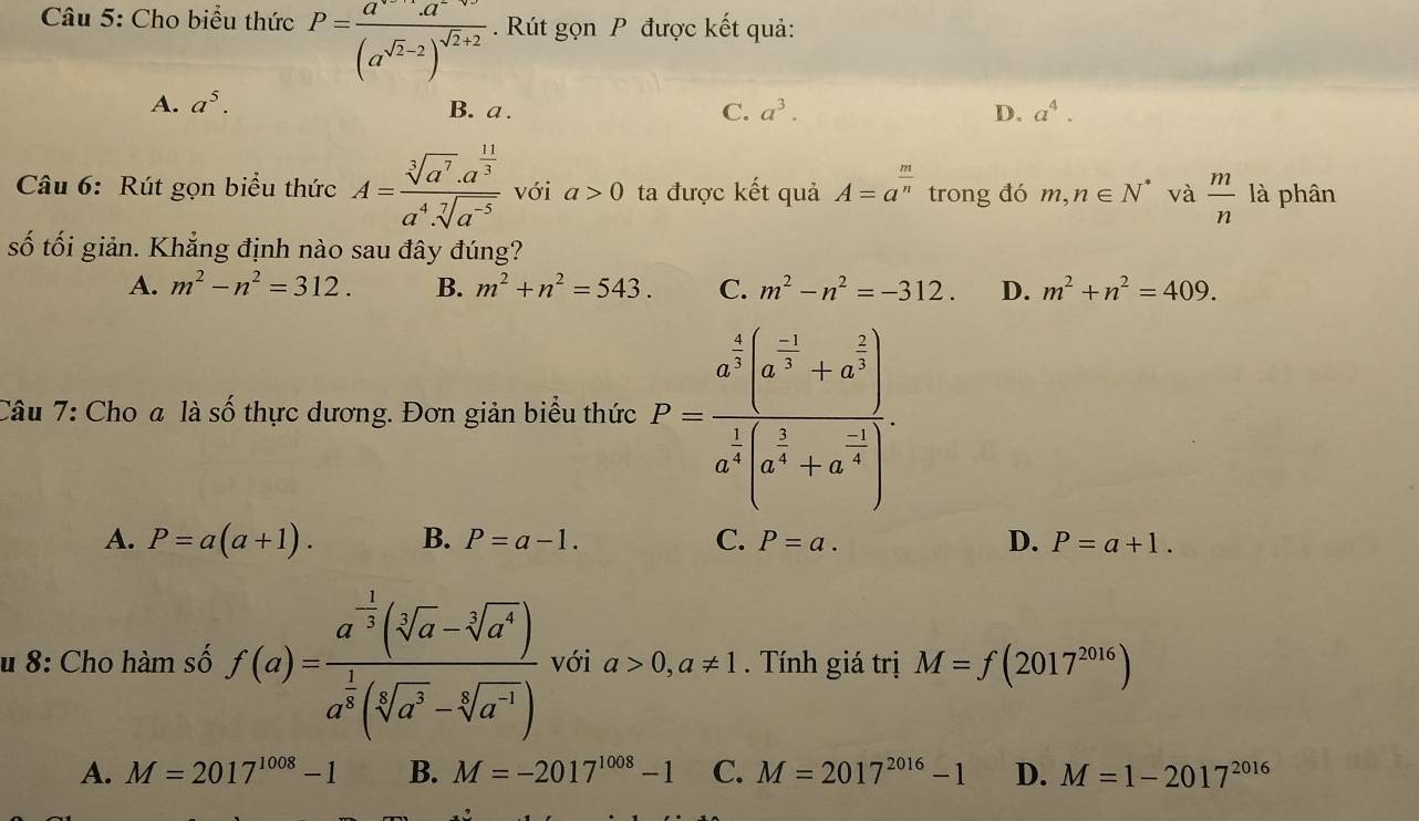 Cho biểu thức P=frac a^(sqrt(2)-2)a^(-sqrt(2)+2)(a^(sqrt(2)-2))^sqrt(2)+2 Rút gọn P được kết quả:
A. a^5. B. a . C. a^3. D. a^4.
Câu 6: Rút gọn biểu thức A=frac sqrt[3](a^7)· a^(frac 11)3a^4· sqrt[7](a^(-5)) với a>0 ta được kết quả A=a^(frac m)n trong đó m,n∈ N^* và  m/n  là phân
số tối giản. Khẳng định nào sau đây đúng?
A. m^2-n^2=312. B. m^2+n^2=543. C. m^2-n^2=-312. D. m^2+n^2=409.
Câu 7: Cho a là số thực dương. Đơn giản biểu thức F=frac a^(frac 4)3(a^(frac -1)3+a^(frac 2)3)a^(frac 1)4(a^(frac 5)4+a^(frac -1)4).
A. P=a(a+1). B. P=a-1. C. P=a. D. P=a+1.
u 8: Cho hàm số f(a)=frac a^(-frac 1)3(sqrt[5](a)-sqrt[3](a^4))a^(frac 1)2(sqrt[5](a^3)-sqrt[5](a^3)) với a>0,a!= 1. Tính giá trị M=f(2017^(2016))
A. M=2017^(1008)-1 B. M=-2017^(1008)-1 C. M=2017^(2016)-1 D. M=1-2017^(2016)