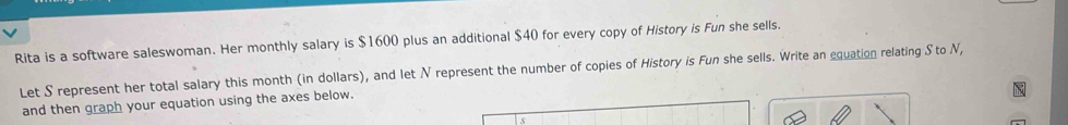 Rita is a software saleswoman. Her monthly salary is $1600 plus an additional $40 for every copy of History is Fun she sells. 
Let S represent her total salary this month (in dollars), and let N represent the number of copies of History is Fun she sells. Write an equation relating S to N, 
and then graph your equation using the axes below