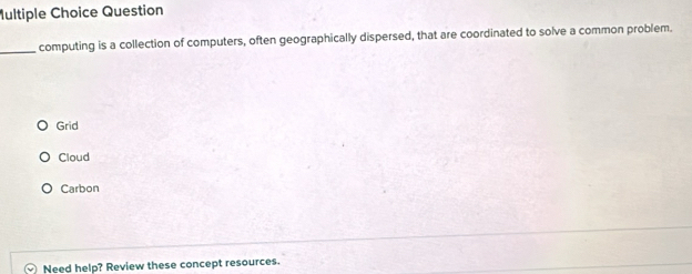 Question
_computing is a collection of computers, often geographically dispersed, that are coordinated to solve a common problem.
Grid
Cloud
Carbon
Need help? Review these concept resources.