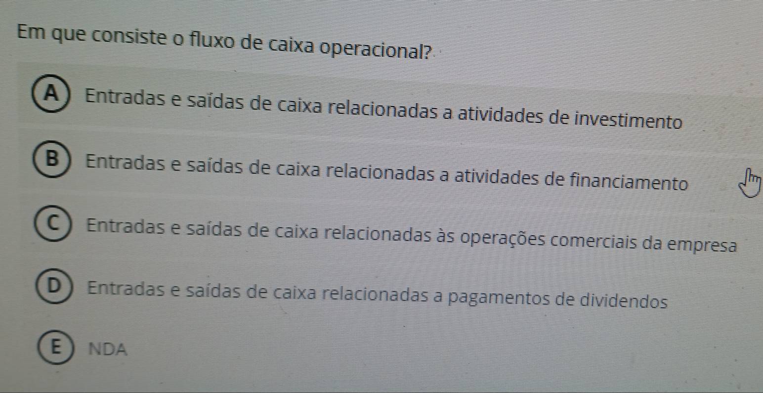 Em que consiste o fluxo de caixa operacional?
A ) Entradas e saídas de caixa relacionadas a atividades de investimento
B ) Entradas e saídas de caixa relacionadas a atividades de financiamento
C ) Entradas e saídas de caixa relacionadas às operações comerciais da empresa
D) Entradas e saídas de caixa relacionadas a pagamentos de dividendos
ENDA