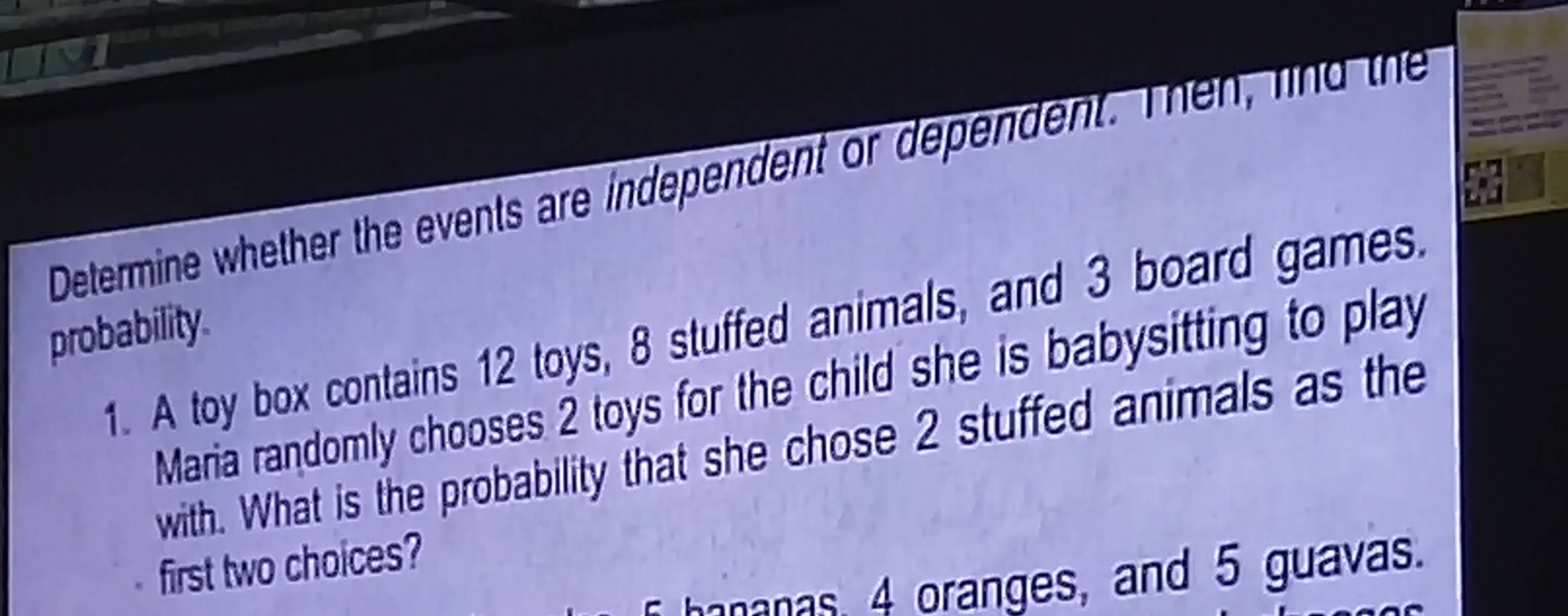 Determine whether the events are independent or dependent. Then, find the 
probability. 
1. A toy box contains 12 toys, 8 stuffed animals, and 3 board games. 
Maria randomly chooses 2 toys for the child she is babysitting to play 
with. What is the probability that she chose 2 stuffed animals as the 
first two choices? 
hananas, 4 oranges, and 5 guavas.