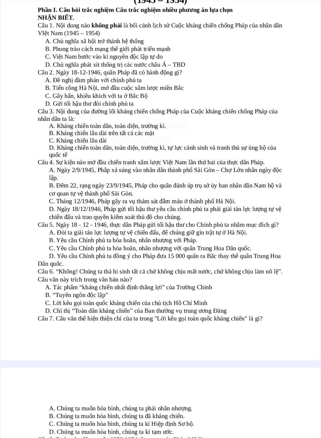 1040-1004
Phần I. Câu hỏi trắc nghiệm Câu trắc nghiệm nhiều phương án lựa chọn
NhậN BIếT.
Câu 1. Nội dung nào không phải là bối cảnh lịch sử Cuộc kháng chiến chống Pháp của nhân dân
VIệt Nam (1945 - 1954)
A. Chủ nghĩa xã hội trở thành hệ thống
B. Phong trào cách mạng thế giới phát triển mạnh
C. Việt Nam bước vào kỉ nguyên độc lập tự do
D. Chủ nghĩa phát xít thống trị các nước châu Á - TBD
Câu 2. Ngày 18-12-1946, quân Pháp đã có hành động gì?
A. Đề nghị đàm phán với chính phủ ta
B. Tiến công Hà Nội, mở đầu cuộc xâm lược miền Bắc
C. Gây hấn, khiêu khích với ta ở Bắc Bộ
D. Gửi tối hậu thư đòi chính phủ ta
Câu 3. Nội dung của đường lối kháng chiến chống Pháp của Cuộc kháng chiến chống Pháp của
nhân dân ta là:
A. Kháng chiến toàn dân, toàn diện, trường kì.
B. Kháng chiến lâu dài trên tất cả các mặt
C. Kháng chiến lâu dài
D. Kháng chiến toàn dân, toàn diện, trường kì, tự lực cánh sinh và tranh thủ sự ủng hộ của
quốc tế
Câu 4. Sự kiện nào mở đầu chiến tranh xâm lược Việt Nam lần thứ hai của thực dân Pháp.
A. Ngày 2/9/1945, Phập xả súng vào nhân dân thành phố Sài Gòn - Chợ Lớn nhân ngày độc
lập.
B. Đêm 22, rạng ngày 23/9/1945, Pháp cho quân đánh úp trụ sở ủy ban nhân dân Nam bộ và
cơ quan tự vệ thành phố Sài Gòn.
C. Tháng 12/1946, Pháp gây ra vụ thảm sát đẫm máu ở thành phố Hà Nội.
D. Ngày 18/12/1946, Pháp gửi tối hậu thư yêu cầu chính phủ ta phải giải tán lực lượng tự vệ
chiến đấu và trao quyền kiểm soát thủ đô cho chúng.
Câu 5. Ngày 18 - 12 - 1946, thực dân Pháp gửi tối hậu thư cho Chính phủ ta nhằm mục đích gì?
A. Đòi ta giải tán lực lượng tự vệ chiến đấu, để chúng giữ gìn trật tự ở Hà Nội.
B. Yêu cầu Chính phủ ta hòa hoãn, nhân nhượng với Pháp.
C. Yêu cầu Chính phủ ta hòa hoãn, nhân nhượng với quân Trung Hoa Dân quốc.
D. Yêu cầu Chính phủ ta đồng ý cho Pháp đưa 15 000 quân ra Bắc thay thế quân Trung Hoa
Dân quốc.
Câu 6. “Không! Chúng ta thà hi sinh tất cả chứ không chịu mất nước, chứ không chịu làm nô le''.
Câu văn này trích trong văn bản nào?
A. Tác phẩm “kháng chiến nhất định thắng lợi” của Trường Chinh
B. “Tuyên ngôn độc lập”
C. Lời kêu gọi toàn quốc kháng chiến của chủ tịch Hồ Chí Minh
D. Chỉ thị “Toàn dân kháng chiến” của Ban thường vụ trung ương Đảng
Câu 7. Câu văn thể hiện thiện chí của ta trong ''Lời kêu gọi toàn quốc kháng chiến'' là gì?
A. Chúng ta muốn hòa bình, chúng ta phải nhân nhượng.
B. Chúng ta muốn hòa bình, chúng ta đã kháng chiến.
C. Chúng ta muốn hòa bình, chúng ta kí Hiệp định Sơ bộ.
D. Chúng ta muốn hòa bình, chúng ta kí tạm ước.