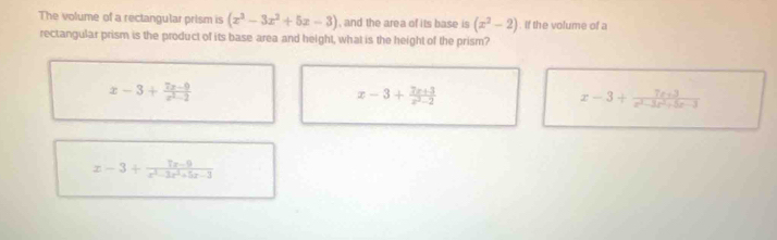 The volume of a rectangular prism is (x^3-3x^2+5x-3) , and the area of its base is (x^2-2). If the volume of a
rectangular prism is the product of its base area and height, what is the height of the prism?
x-3+ (7x-9)/x^2-2 
x-3+ (7x+3)/x^2-2 
x-3+ (7x+3)/x^2-3x^2+5x-3 
x-3+ (7x-9)/x^3-3x^2+5x-3 