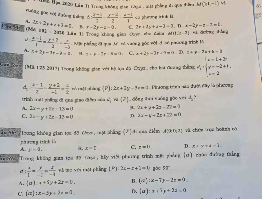 nn Họa 2020 Lần 1) Trong không gian Oxyz , mặt phẳng đi qua điềm M(1;1;-1) và
d)
vuông góc với đường thằng △ : (x+1)/2 = (y-2)/2 = (z-1)/1 
A. có phương trình là
T
Câu 54: (Mã 2x+2y+z+3=0. B. x-2y-z=0. C. 2x+2y+z-3=0. D. x-2y-z-2=0.
102-2020 Lần 1) Trong không gian Oxyz cho điểm M(1;1;-2)
d: và đường thẳng
A.  (x-1)/1 = (y+2)/2 = z/-3 . Mặt phẳng đi qua M và vuông góc với d có phương trình là
x+2y-3z-9=0. B. x+y-2z-6=0 C. x+2y-3z+9=0. D. x+y-2z+6=0.
Cầu 55:3 (Mã 123 2017) Trong không gian với hệ tọa độ Oxyz, cho hai đường thẳng d_1:beginarrayl x=1+3t y=-2+t, z=2endarray.
d_2: (x-1)/2 = (y+2)/-1 = z/2  và mặt phẳng (P): 2x+2y-3z=0. Phương trình nào dưới đây là phương
trình mặt phẳng đi qua giao điểm của d_1 và (P), đồng thời vuông góc với d_2 2
A. 2x-y+2z+13=0 B. 2x+y+2z-22=0
C. 2x-y+2z-13=0
D. 2x-y+2z+22=0
Sân 56: Trong không gian tọa độ Oxyz, mặt phẳng (P)đi qua điểm A(0;0;2) và chứa trục hoành có
phương trình là
A. y=0.
B. x=0. C. z=0. D. x+y+z=1.
ân 57:  Trong không gian tọa độ Oxyz, hãy viết phương trình mặt phẳng (α) chứa đường thằng
d:  x/1 = y/-1 = z/-3  và tạo với mặt phẳng (P): 2x-z+1=0 góc 90°.
B.
A. (alpha ):x+5y+2z=0. (alpha ):x-7y-2z=0.
C. (alpha ):x-5y+2z=0. D. (alpha ):x+7y+2z=0.