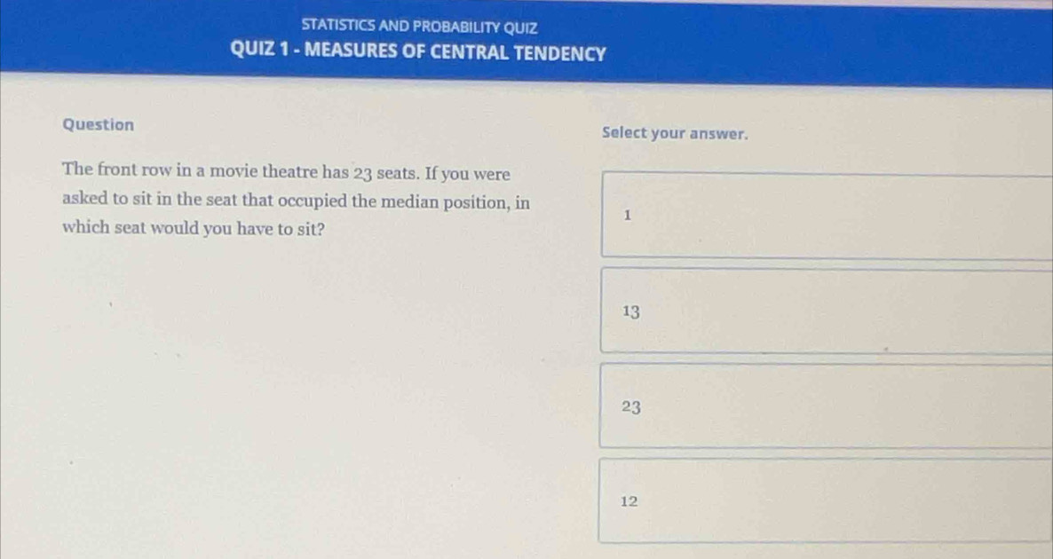 STATISTICS AND PROBABILITY QUIZ
QUIZ 1 - MEASURES OF CENTRAL TENDENCY
Question Select your answer.
The front row in a movie theatre has 23 seats. If you were
asked to sit in the seat that occupied the median position, in 1
which seat would you have to sit?
13
23
12