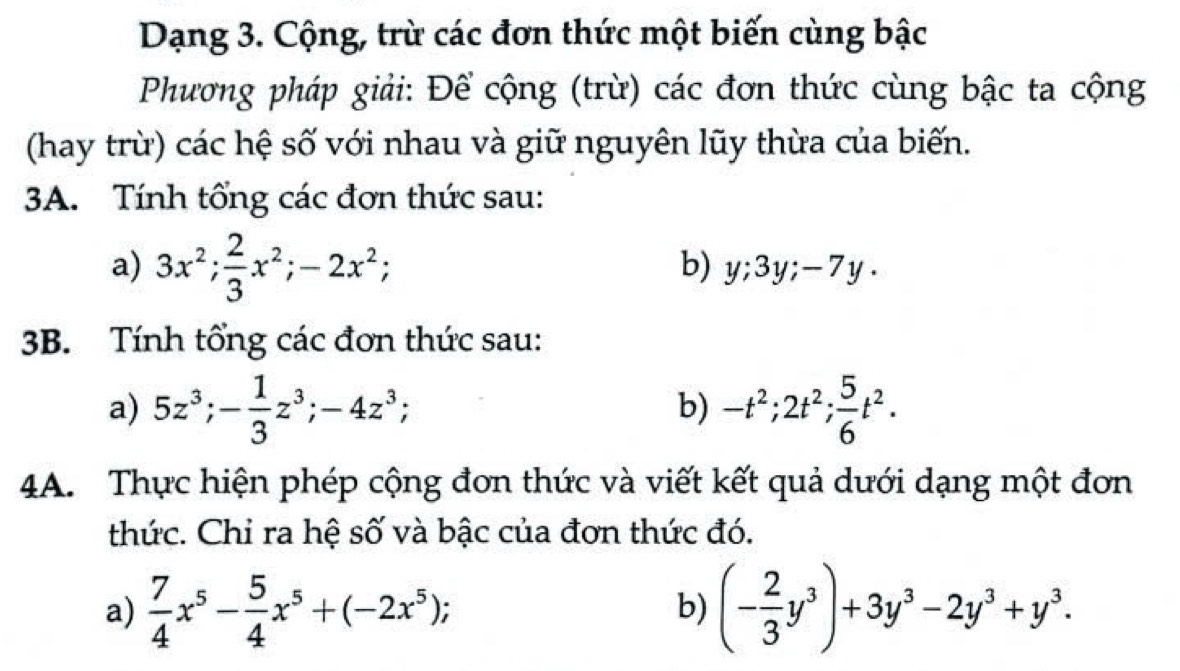 Dạng 3. Cộng, trừ các đơn thức một biến cùng bậc 
Phương pháp giải: Để cộng (trừ) các đơn thức cùng bậc ta cộng 
(hay trừ) các hệ số với nhau và giữ nguyên lũy thừa của biến. 
3A. Tính tổng các đơn thức sau: 
b) 
a) 3x^2;  2/3 x^2; -2x^2; y; 3y; -7y. 
3B. Tính tổng các đơn thức sau: 
a) 5z^3; - 1/3 z^3; -4z^3; -t^2; 2t^2;  5/6 t^2. 
b) 
4A. Thực hiện phép cộng đơn thức và viết kết quả dưới dạng một đơn 
thức. Chỉ ra hệ số và bậc của đơn thức đó. 
a)  7/4 x^5- 5/4 x^5+(-2x^5); (- 2/3 y^3)+3y^3-2y^3+y^3. 
b)