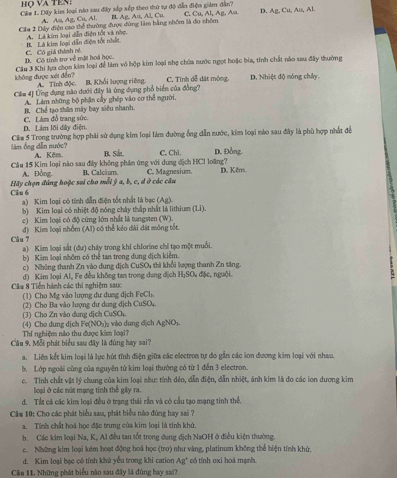 họ VA TEN:
Câu 1. Dãy kim loại nào sau đây sắp xếp theo thứ tự độ dẫn điện giảm dần?
A. Au, Ag, Cu, Al. B. Ag, Au, Al, Cu. C. Cu, Al, Ag, Au. D. Ag, Cu, Au, Al.
Cầu 2 Dây điện cao thể thường được dùng làm bằng nhôm là do nhôm
A Là kim loại dẫn điện tốt và nhẹ,
B. Là kim loại dẫn điện tốt nhất.
C. Có giá thành rẻ.
D. Có tính trơ về mặt hoá học.
Câu 3 Khi lựa chọn kim loại để làm vỏ hộp kim loại nhẹ chứa nước ngọt hoặc bia, tính chất nào sau đây thường
không được xét đến? C. Tính dễ đát mỏng. D. Nhiệt độ nóng chảy.
A. Tính độc. B. Khối lượng riêng.
Câu 4] Ứng dụng nào dưới đây là ứng dụng phổ biến của đồng?
A. Làm những bộ phận cẩy ghép vào cơ thể người.
B. Chế tạo thân máy bay siêu nhanh.
C. Làm đồ trang sức.
D. Làm lõi dây điện.
Câu 5 Trong trường hợp phải sử dụng kim loại làm đường ống dẫn nước, kim loại nào sau đây là phù hợp nhất để
làm ống dẫn nước?
A. Kẽm. B. Sắt. C. Chì. D. Đồng.
Câu 15 Kim loại nào sau đây không phản ứng với dung dịch HCl loãng?
A. Đồng. B. Calcium. C. Magnesium. D. Kẽm.
Hãy chọn đúng hoặc sai cho mỗi ý a, b, c, d ở các câu
Câu 6
a) Kim loại có tính dẫn điện tốt nhất là bạc (Ag).
b) Kim loại có nhiệt độ nóng chảy thấp nhất là lithium (Li).
c) Kim loại có độ cứng lớn nhất là tungsten (W).
8
d) Kim loại nhốm (Al) có thể kéo dài dát mỏng tốt.
Câu 7
a) Kim loại sắt (dư) cháy trong khí chlorine chỉ tạo một muối.
b) Kim loại nhôm có thể tan trong dung dịch kiểm.
c) Nhúng thanh Zn vào dung dịch Cu SO 1 thì khối lượng thanh Zn tăng.
d) Kim loại Al, Fe đều không tan trong dung dịch H_2SO_4da c, nguội.
Câu 8 Tiến hành các thí nghiệm sau:
(1) Cho Mg vào lượng dư dung dịch FeCl_3.
(2) Cho Ba vào lượng dư dung dịch CuSO₄.
(3) Cho Zn vào dung dịch CuSO₄.
(4) Cho dung dịch Fe(NO_3) 2 vào dung dịch AgNO_3.
Thí nghiệm nào thu được kim loại?
Cầu 9. Mỗi phát biểu sau đây là đúng hay sai?
a. Liên kết kim loại là lực hút tĩnh điện giữa các electron tự do gắn các ion dương kim loại với nhau.
b. Lớp ngoài cùng của nguyên tử kim loại thường có từ 1 đến 3 electron.
c. Tính chất vật lý chung của kim loại như: tính dẻo, dẫn điện, dẫn nhiệt, ánh kim là do các ion dương kim
loại ở các nút mạng tinh thể gây ra.
d. Tất cả các kim loại đều ở trạng thái rắn và có cấu tạo mạng tinh thể.
Câu 10: Cho các phát biểu sau, phát biểu nào đúng hay sai ?
a. Tính chất hoá học đặc trưng của kim loại là tính khử.
b. Các kim loại Na, K, Al đều tan tốt trong dung dịch NaOH ở điều kiện thường.
c. Những kim loại kém hoạt động hoá học (trơ) như vàng, platinum không thể hiện tính khử.
d. Kim loại bạc có tính khử yếu trong khi cation Ag^+ có tính oxi hoá mạnh.
Câu 11. Những phát biểu nào sau đây là đúng hay sai?