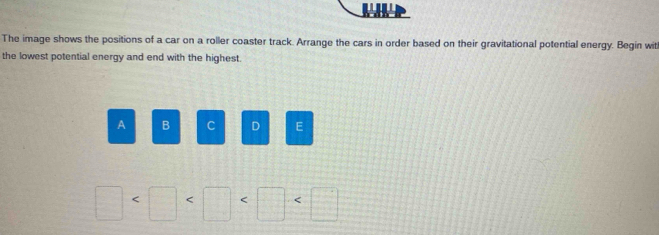 The image shows the positions of a car on a roller coaster track. Arrange the cars in order based on their gravitational potential energy. Begin wit 
the lowest potential energy and end with the highest. 
A B C D E
□