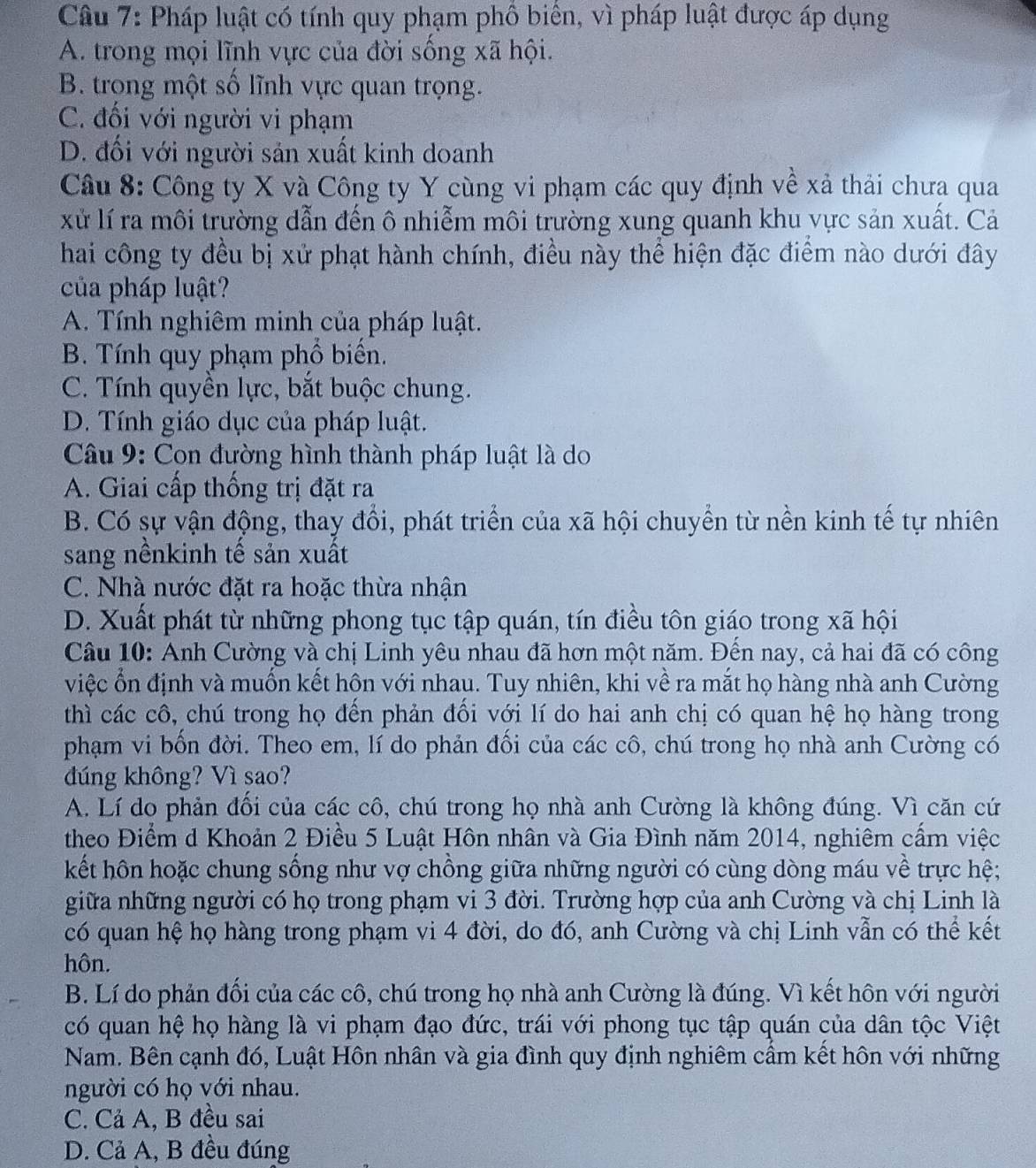 Pháp luật có tính quy phạm phố biến, vì pháp luật được áp dụng
A. trong mọi lĩnh vực của đời sống xã hội.
B. trong một số lĩnh vực quan trọng.
C. đối với người vi phạm
D. đối với người sản xuất kinh doanh
Câu 8: Công ty X và Công ty Y cùng vi phạm các quy định về xả thải chưa qua
xử lí ra môi trường dẫn đến ô nhiễm môi trường xung quanh khu vực sản xuất. Cả
hai công ty đều bị xử phạt hành chính, điều này thể hiện đặc điểm nào dưới đây
của pháp luật?
A. Tính nghiêm minh của pháp luật.
B. Tính quy phạm phổ biển.
C. Tính quyền lực, bắt buộc chung.
D. Tính giáo dục của pháp luật.
Câu 9: Con đường hình thành pháp luật là do
A. Giai cấp thống trị đặt ra
B. Có sự vận động, thay đổi, phát triển của xã hội chuyển từ nền kinh tế tự nhiên
sang nềnkinh tế sản xuất
C. Nhà nước đặt ra hoặc thừa nhận
D. Xuất phát từ những phong tục tập quán, tín điều tôn giáo trong xã hội
Câu 10: Anh Cường và chị Linh yêu nhau đã hơn một năm. Đền nay, cả hai đã có công
việc ổn định và muốn kết hôn với nhau. Tuy nhiên, khi về ra mắt họ hàng nhà anh Cường
thì các cô, chú trong họ đến phản đổi với lí do hai anh chị có quan hệ họ hàng trong
phạm vi bốn đời. Theo em, lí do phản đối của các cô, chú trong họ nhà anh Cường có
đúng không? Vì sao?
A. Lí do phản đổi của các cô, chú trong họ nhà anh Cường là không đúng. Vì căn cứ
theo Điểm d Khoản 2 Điều 5 Luật Hôn nhân và Gia Đình năm 2014, nghiêm cầm việc
kết hôn hoặc chung sống như vợ chồng giữa những người có cùng dòng máu về trực hệ;
giữa những người có họ trong phạm vi 3 đời. Trường hợp của anh Cường và chị Linh là
có quan hệ họ hàng trong phạm vi 4 đời, do đó, anh Cường và chị Linh vẫn có thể kết
hôn.
B. Lí do phản đối của các cô, chú trong họ nhà anh Cường là đúng. Vì kết hôn với người
có quan hệ họ hàng là vi phạm đạo đức, trái với phong tục tập quán của dân tộc Việt
Nam. Bên cạnh đó, Luật Hôn nhân và gia đình quy định nghiêm cầm kết hôn với những
người có họ với nhau.
C. Cả A, B đều sai
D. Cả A, B đều đúng