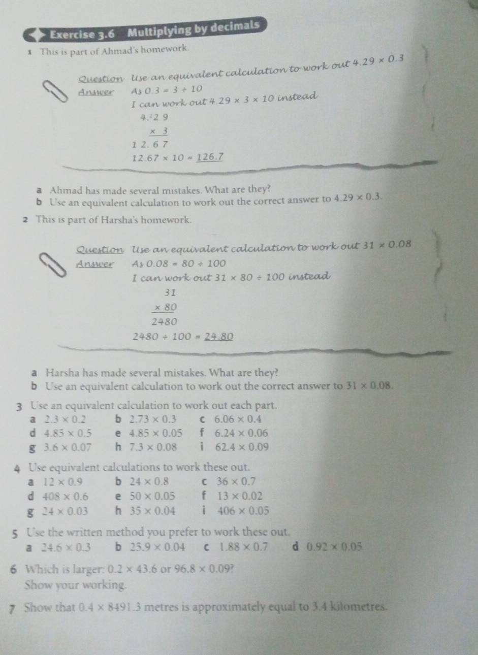 > Exercise 3.6 Multiplying by decimals
1 This is part of Ahmad's homework.
Question Use an equivalent calculation to work out 4.29* 0.3
Answer As0.3=3/ 10
I can work out 4.29* 3* 10 instead
4 beginarrayr :29 * 3 hline endarray
1 2. 6 7
12.67* 10=_ 126.7
a Ahmad has made several mistakes. What are they?
b Use an equivalent calculation to work out the correct answer to 4.29* 0.3. 
2 This is part of Harsha's homework.
Question Use an equivalent calculation to work out 31* 0.08
Answer Ay0.08=80/ 100
I can work out 31* 80/ 100 instead
beginarrayr 31 * 80 hline 2480endarray
2480/ 100=_ 24.80
a Harsha has made several mistakes. What are they?
b Use an equivalent calculation to work out the correct answer to 31* 0.08. 
3 Use an equivalent calculation to work out each part.
a 2.3* 0.2 b 2.73* 0.3 C 6.06* 0.4
d 4.85* 0.5 e 4.85* 0.05 f 6.24* 0.06
g 3.6* 0.07 h 7.3* 0.08 i 62.4* 0.09
4 Use equivalent calculations to work these out.
a 12* 0.9 b 24* 0.8 C 36* 0.7
d 408* 0.6 e 50* 0.05 f 13* 0.02
g 24* 0.03 h 35* 0.04 i 406* 0.05
5 Use the written method you prefer to work these out.
a 24.6* 0.3 b 25.9* 0.04 C 1.88* 0.7 d 0.92* 0.05
6 Which is larger: 0.2* 43.6 or 96.8* 0.09. 
Show your working.
7 Show that 0.4* 8491.3 metres is approximately equal to 3.4 kilometres.