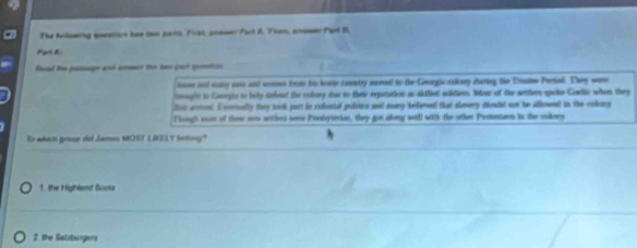 The Allowing ieatos hae two part. Fixi, poneer Purt 8. Then, answer Pert B.
Part A
fead he puage and sneer to to pan gumton.
losoe and sny s and somee frm his binie ixentry maneal to the Geagic saikong Baring te Tralon Pertal. They were
oogit to Caegis to telly debeal the cobory sue to their repatation ae sbilied soltien. Nbow of the wettken spcke Comdlic when they
fr aceed. I nerually they back jurt in colestal pubitice and may belaned that aheery dieald wn be allowed in the cokers
ougs cos of thew sow setters were Prolyterian, they got along wei with the othen Prmentarn in the cnlney
En wach grsop del Jamon MOST LIELY betong?
1. the Highland Scoma
2 the Salitsngers
