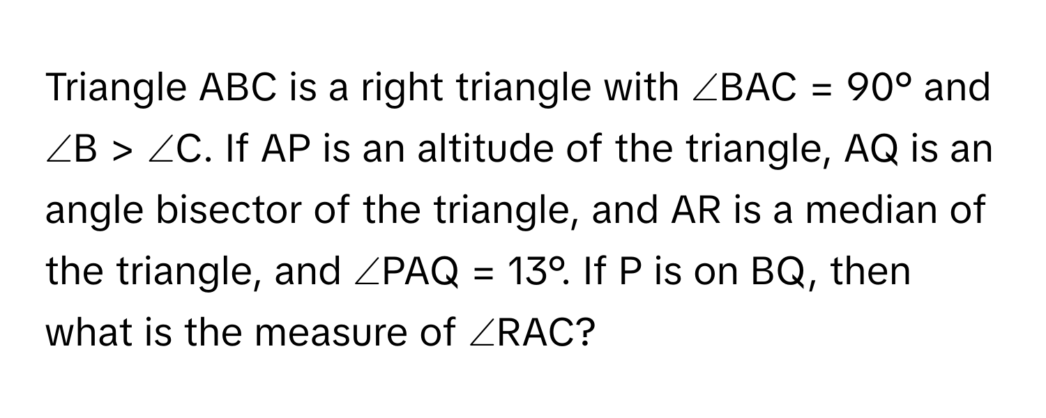 Triangle ABC is a right triangle with ∠BAC = 90° and ∠B > ∠C. If AP is an altitude of the triangle, AQ is an angle bisector of the triangle, and AR is a median of the triangle, and ∠PAQ = 13°. If P is on BQ, then what is the measure of ∠RAC?