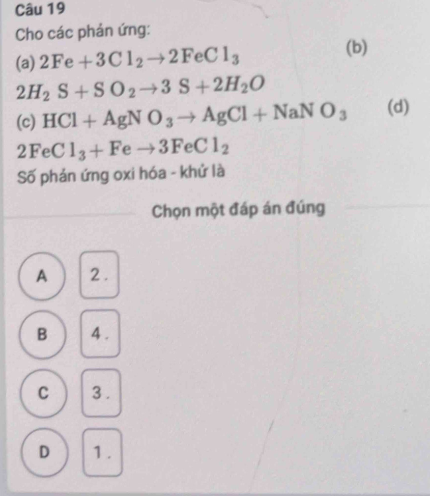 Cho các phản ứng:
(a) 2Fe+3Cl_2to 2FeCl_3
(b)
2H_2S+SO_2to 3S+2H_2O
(c) HCl+AgNO_3to AgCl+NaNO_3 (d)
2FeCl_3+Feto 3FeCl_2
Số phản ứng oxi hóa - khử là
Chọn một đáp án đúng
A 2.
B 4.
C 3.
D 1.