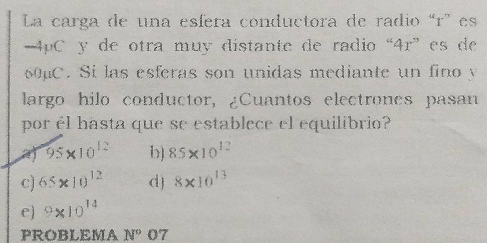 La carga de una esfera conductora de radio “ r ' es
4μC y de otra muy distante de radio “ 4r ” es de
60µC. Si las esferas son unidas mediante un fino y
largo hilo conductor, ¿Cuantos electrones pasan
por él hasta que se establece el equilibrio?
a 95* 10^(12)
b) 8.5* 10^(12)
c) 65* 10^(12) d) 8* 10^(13)
e) 9* 10^(14)
PROBLEMA N°O7