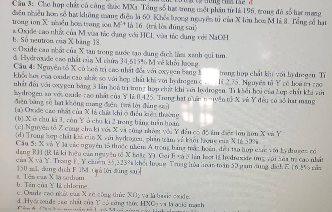 Cho hợp chất có công thức MXs. Tổng số hạt trong một phân tử là 196, trong đó số hạt mang
điện nhiều hơn số hạt không mang điện là 60. Khối lượng nguyên tử của X lớn hơn M là 8. Tổng số hạt
trong ion X nhiều hon trong ion M^(3+) là 16. (trả lời đúng sai)
a.Oxide cao nhất của M vừa tác dụng với HCl, vừa tác dụng với NaOH.
b. Số neutron của X bằng 18.
c.Oxide cao nhất của X tan trong nước tạo dung dịch làm xanh quì tím.
d. Hydroxide cao nhất của M chứa 34,615% M về khối lượng.
Câu 4: Nguyên tổ X có hoá trị cao nhất đổi với oxygen bằng h trong hợp chất khi với hydrogen. Tỉ
khối hơi của oxide cao nhất so với hợp chất khí với hydrogen c.  là 2,75. Nguyên tố Y có hoá trị cao
nhất đổi với oxygen bằng 3 lần hoá trị trong hợp chất khí với hydrogen. Tỉ khổi hơi của hợp chất khi với
hydrogen so với oxide cao nhất của Y là 0,425. Trong hạt nhân nguyên tử X và Y đều có số hạt mang
điện bằng số hạt không mang điện. (trả lời đúng sai)
(a).Oxide cao nhất của X là chất khí ở điều kiện thường.
(b).X ở chu kì 3, còn Y ở chu kì 2 trong bảng tuần hoàn.
(c).Nguyên tổ Z cùng chu kì với X và cùng nhóm với Y đều có độ âm điện lớn hơn X và Y.
(d).Trong hợp chất khí của X với hydrogen, phần trăm về khối lượng của X là 50%.
Câu 5: X và Y là các nguyên tổ thuộc nhóm A trong bảng tuần hoàn, đều tạo hợp chất với hydrogen có
dang RH (R là kí hiệu của nguyên tổ X hoặc Y). Gọi E và F lần lượt là hydroxide ứng với hóa trị cao nhất
của X và Y. Trong F, Y chiểm 35,323% khổi lượng. Trung hòa hoàn toàn 50 gam dung dịch E 16,8% cần
150 mL dung dịch F 1M. (irả lời đúng sai)
a. Tên của X là sodium.
b. Tên của Y là chlorine.
c. Oxide cao nhất của X có công thức XO_2 và là basic oxide.
d .Hydroxide cao nhất của Y có công thức HXO3 và là acid mạnh.
Câu 6, Cho hai nguyên tổ T và M có cùng