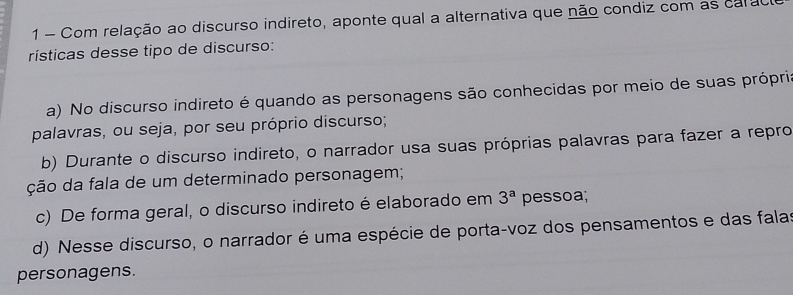 Com relação ao discurso indireto, aponte qual a alternativa que não condiz com as carao
rísticas desse tipo de discurso:
a) No discurso indireto é quando as personagens são conhecidas por meio de suas própris
palavras, ou seja, por seu próprio discurso;
b) Durante o discurso indireto, o narrador usa suas próprias palavras para fazer a repro
ção da fala de um determinado personagem;
c) De forma geral, o discurso indireto é elaborado em 3^a pessoa;
d) Nesse discurso, o narrador é uma espécie de porta-voz dos pensamentos e das falas
personagens.