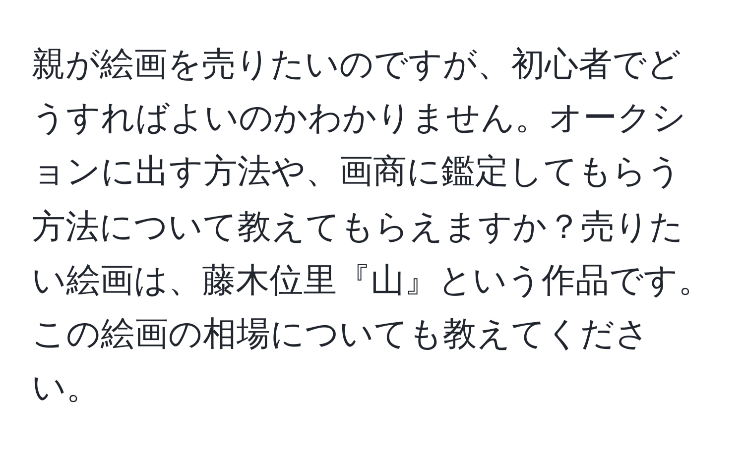 親が絵画を売りたいのですが、初心者でどうすればよいのかわかりません。オークションに出す方法や、画商に鑑定してもらう方法について教えてもらえますか？売りたい絵画は、藤木位里『山』という作品です。この絵画の相場についても教えてください。