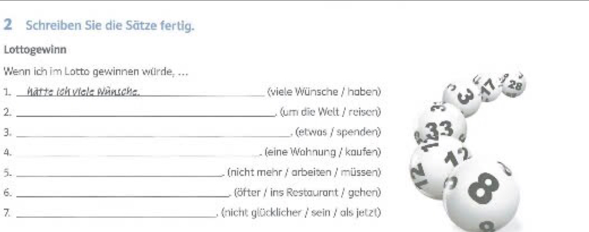 Schreiben Sie die Sätze fertig. 
Lottogewinn 
Wenn ich im Lotto gewinnen würde, ... 
1 hätte ich viele Wünsche._ (viele Wünsche / haben) 
28 
2. _ (um die Welt / reisen) 
3. _, (etwas / spenden) 4, 
4. _(eine Wohnung /' kaufen) 
12 
5. _(nicht mehr / arbeiten / müssen) 
6. _ (öfter / ins Restaurant / gehen) 
8 
7 _, (nicht glücklicher / sein / als jetzt)