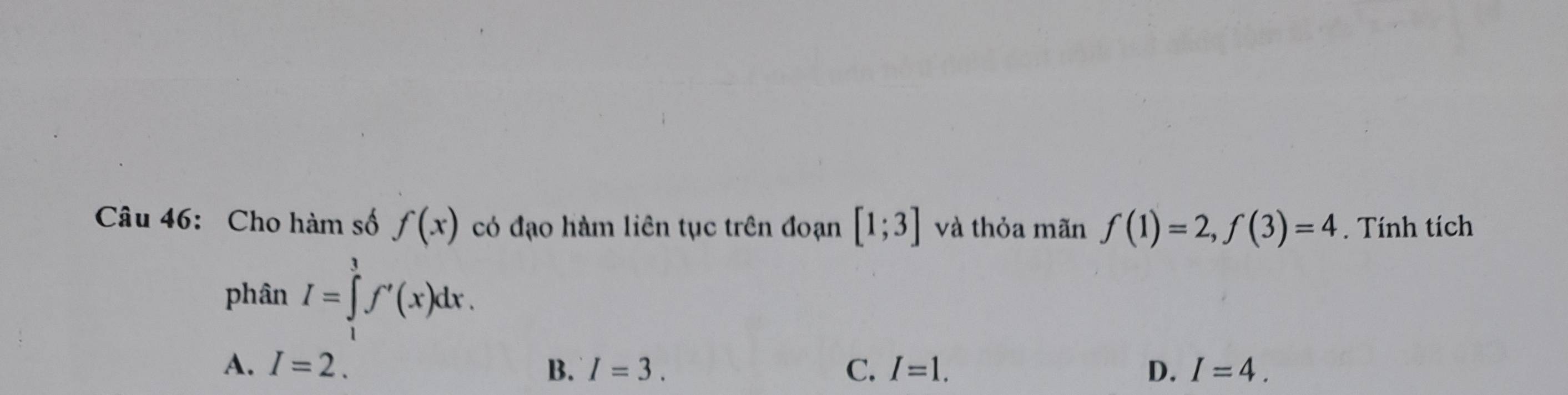 Cho hàm số f(x) có đạo hàm liên tục trên đoạn [1;3] và thỏa mãn f(1)=2, f(3)=4. Tính tích
phân I=∈tlimits _1^3f'(x)dx.
A. I=2. B. I=3. C. I=1. D. I=4.