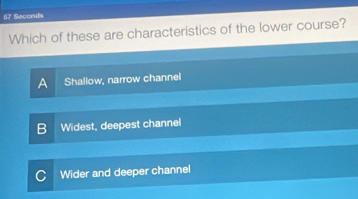 57 Seconds
Which of these are characteristics of the lower course?
A Shallow, narrow channel
B Widest, deepest channel
Wider and deeper channel