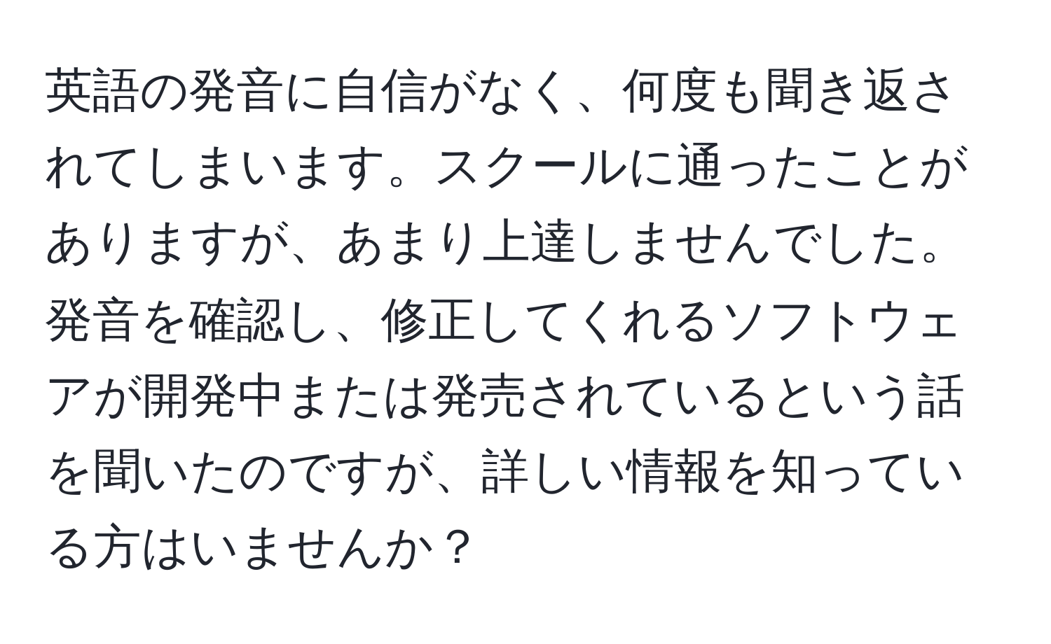 英語の発音に自信がなく、何度も聞き返されてしまいます。スクールに通ったことがありますが、あまり上達しませんでした。発音を確認し、修正してくれるソフトウェアが開発中または発売されているという話を聞いたのですが、詳しい情報を知っている方はいませんか？