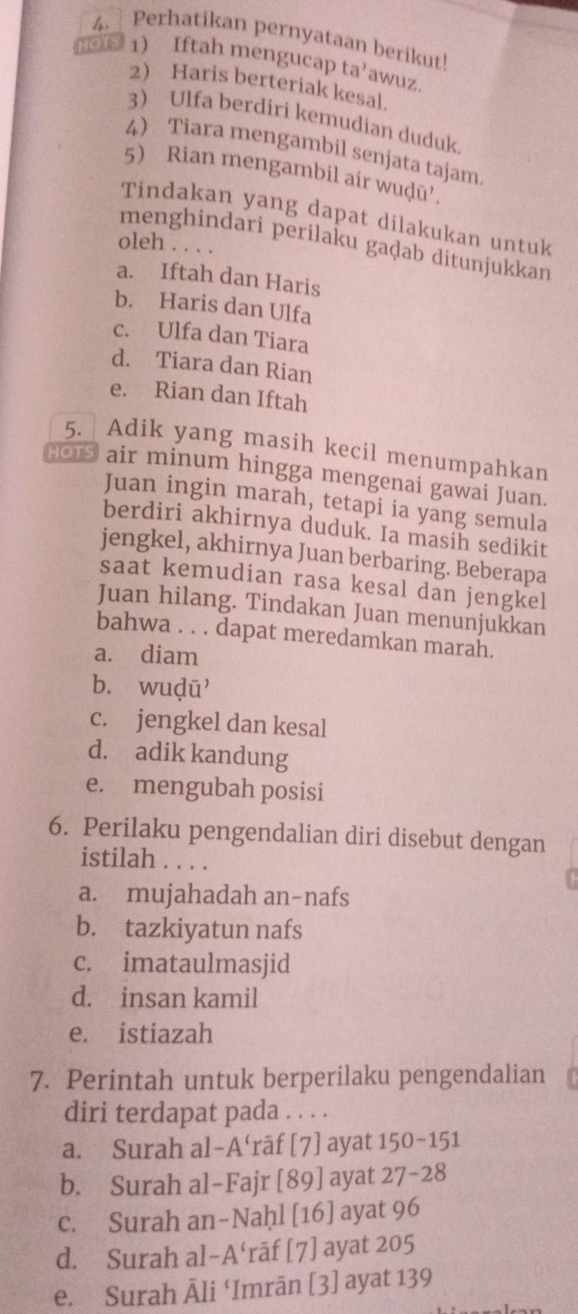 Perhatikan pernyataan berikut!
HOTS 1) Iftah mengucap ta’awuz.
2) Haris berteriak kesal.
3) Ulfa berdiri kemudian duduk
4 Tiara mengambil senjata tajam
5) Rian mengambil air wuḍū'.
Tindakan yang dapat dilakukan untuk
menghindari perilaku gaḍab ditunjukkan
oleh . . . .
a. Iftah dan Haris
b. Haris dan Ulfa
c. Ulfa dan Tiara
d. Tiara dan Rian
e. Rian dan Iftah
5. a Adik yang masih kecil menumpahkan
HOTS air minum hingga mengenai gawai Juan.
Juan ingin marah, tetapi ia yang semula
berdiri akhirnya duduk. Ia masin sedikit
jengkel, akhirnya Juan berbaring. Beberapa
saat kemudian rasa kesal dan jengkel
Juan hilang. Tindakan Juan menunjukkan
bahwa . . . dapat meredamkan marah.
a. diam
b. wuḍū
c. jengkel dan kesal
d. adik kandung
e. mengubah posisi
6. Perilaku pengendalian diri disebut dengan
istilah . . . .
a. mujahadah an-nafs
b. tazkiyatun nafs
c. imataulmasjid
d. insan kamil
e. istiazah
7. Perintah untuk berperilaku pengendalian
diri terdapat pada . . . .
a. Surah al-A‘rāf [7] ayat 150-151
b. Surah al-Fajr [89] ayat 27-28
c. Surah an-Naḥl [16] ayat 96
d. Surah al-A‘rāf [7] ayat 205
e. Surah Āli ‘Imrān [3] ayat 139