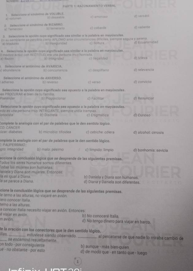 PARTE 1: RAZONAMIENTO VERBAL
1. Seleccione el sinónimo de VOLUBLE.
a) volumen b) deseable c) ambrosd d) versätil
2. Seleccione el sinónimo de BZARRD.
a) Teieroso S  tererat o c) cobarde d) valiente
3. Selecciona la opción cuyo significado sea similar a la palabra en mayúsculas,
En su semblante se percíbla cierto APLOMO ante circunstancias difíciles, siempre segura y serena
a) Madurez b) Inseguridad c) Soltura d) Ecuanimidad
4. Selecciona la epción cuyo significado sea similar a la palabra en mayúsculas.
El médico actuó con RECTITUD, era una persona muy honrada
a) Razón b) Integridad c) llegalldad d) Vileza
E Seleccione el antónimo de AVARICIA.
ab undancia b) concurrencia c) despilfarro d) relevancia
Seleccione el antónimo de ANVERSO.
averso b) reverso c) verso d) convicto
Selecciona la opción cuyo significado sea opuesto a la palabra en mayúsculas.
es PROCURAR el bien de tu família.
Pretender b) Proporcionar c) Facilitar d) Renunciar
Selecciona la opción cuyo significado sea opuesto a la palabra en mayúsculas.
rdo es una persona muy INTRIGANTE, siempre urdía trampas
onocida b) Discreta c) Enigmática d) Curioso
Complete la analogía con el par de palabras que le den sentido lógico.
CO: Cáncer
úcar: diabetes b) microbio: tifoldea c) cebiche: cólera d) alcohol: cirrosis
complete la analogía con el par de palabras que le den sentido lógico.
PAUPERRIMO
gro: integridad b) malo: pésimo c) limpido: limpio d) bonhomía: sevicia
leccione la conclusión lógica que se desprende de las siguientes premisas.
Todos los seres humanos somos diferentes
Todas las mujeres son humanas.
Paniela y Diana son mujeres. Entonces:
la es igual a Diana. b) Daniela y Diana son humanas.
la se parece a Diana. d) Diana y Daniela son diferentes.
icione la conclusión lógica que se desprende de las siguientes premisas.
le temo a las alturas, no viajaré en avión.
ero conocer Italia.
temo a las alturas.
a conocer Italia necesito viajar en avión. Entonces:
é viajar en avión. b) No conoceré Italia.
en avión. d) No tengo dinero para viajar en barco.
te la oración con los conectores que le den sentido lógico.
_illas._ estuviese siendo observado. _al percatarse de que nadie lo miraba cambió de
se encaminó resueltamente.
on todo - por consiguiente b) aunque - más bien-quien
ue - no obstante - por esto d) de modo que - en tanto que - luego
1