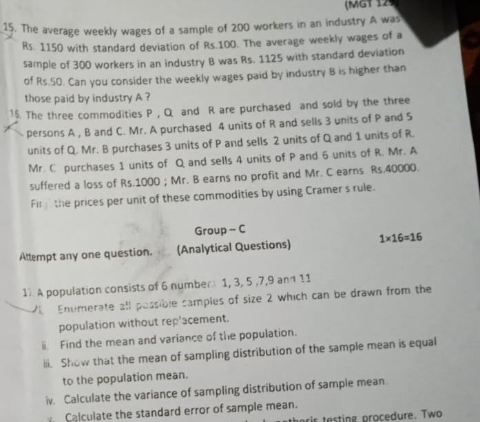 (MGT 129 
15. The average weekly wages of a sample of 200 workers in an industry A was
Rs. 1150 with standard deviation of Rs.100. The average weekly wages of a 
sample of 300 workers in an industry B was Rs. 1125 with standard deviation 
of Rs.50. Can you consider the weekly wages paid by industry B is higher than 
those paid by industry A ? 
16. The three commodities P , Q and R are purchased and sold by the three 
persons A , B and C. Mr. A purchased 4 units of R and sells 3 units of P and 5
units of Q. Mr. B purchases 3 units of P and sells 2 units of Q and 1 units of R. 
Mr. C purchases 1 units of Q and sells 4 units of P and 6 units of R. Mr. A 
suffered a loss of Rs.1000; Mr. B earns no profit and Mr. C earns Rs.40000. 
Fin the prices per unit of these commodities by using Cramer s rule. 
Group - C 
Attempt any one question. (Analytical Questions) 1* 16=16
1 A population consists of 6 number 1, 3, 5 , 7, 9 and 11
V Enumerate all possible samples of size 2 which can be drawn from the 
population without rep'acement. 
ⅱ Find the mean and variance of the population. 
iii. Show that the mean of sampling distribution of the sample mean is equal 
to the population mean. 
iv. Calculate the variance of sampling distribution of sample mean. 
Calculate the standard error of sample mean. 
ris testing procedure. Two