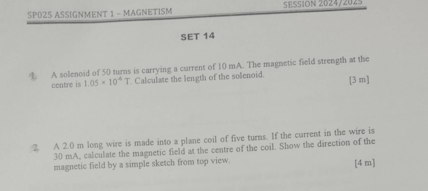 SESSION 2024/2025 
SP025 ASSIGNMENT 1 - MAGNETISM 
SET 14 
1. A solenoid of 50 turns is carrying a current of 10 mA. The magnetic field strength at the 
centre is 1.05* 10^(-6)T. Calculate the length of the solenoid. 
[3 m] 
2. A 2.0 m long wire is made into a plane coil of five turns. If the current in the wire is
30 mA, calculate the magnetic field at the centre of the coil. Show the direction of the 
magnetic field by a simple sketch from top view. 
[4 m]