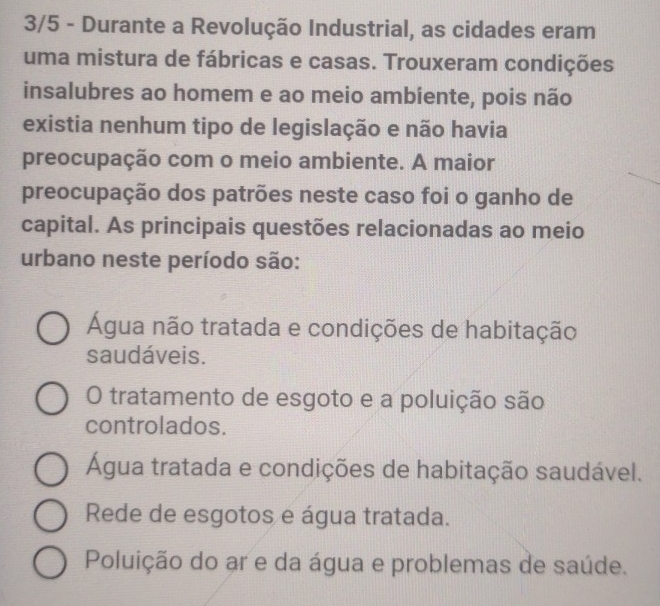 3/5 - Durante a Revolução Industrial, as cidades eram
uma mistura de fábricas e casas. Trouxeram condições
insalubres ao homem e ao meio ambíente, pois não
existia nenhum tipo de legislação e não havia
preocupação com o meio ambiente. A maior
preocupação dos patrões neste caso foi o ganho de
capital. As principais questões relacionadas ao meio
urbano neste período são:
Água não tratada e condições de habitação
saudáveis.
O tratamento de esgoto e a poluição são
controlados.
Água tratada e condições de habitação saudável.
Rede de esgotos e água tratada.
Poluição do ar e da água e problemas de saúde.