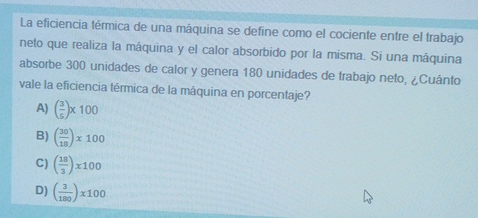 La eficiencia térmica de una máquina se define como el cociente entre el trabajo
neto que realiza la máquina y el calor absorbido por la misma. Si una máquina
absorbe 300 unidades de calor y genera 180 unidades de trabajo neto, ¿Cuánto
vale la eficiencia térmica de la máquina en porcentaje?
A) ( 3/5 )* 100
B) ( 30/18 )* 100
C) ( 18/3 )* 100
D) ( 3/180 )* 100