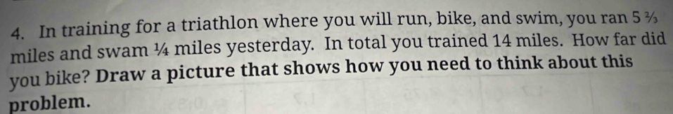 In training for a triathlon where you will run, bike, and swim, you ran 5 %
miles and swam ¼ miles yesterday. In total you trained 14 miles. How far did 
you bike? Draw a picture that shows how you need to think about this 
problem.