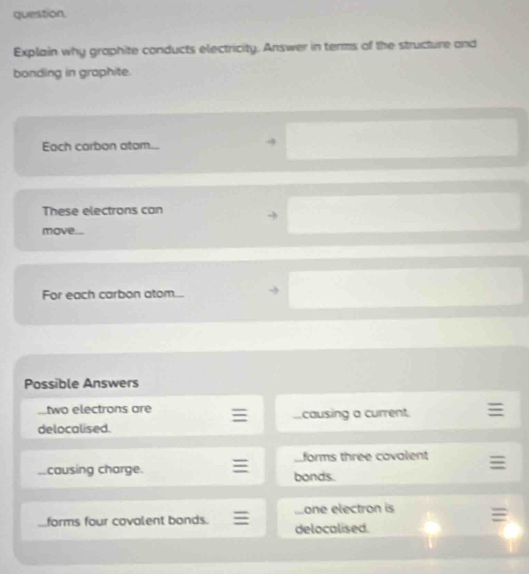 question. 
Explain why graphite conducts electricity. Answer in terms of the structure and 
bonding in graphite. 
Each carbon atom... 
These electrons can 
move.... 
For each carbon atom. 
Possible Answers 
two electrons are 
I causing a current 
delocalised. 
forms three covalent 
causing charge. 
bonds. 
Sone electron is 
forms four covalent bonds. 
delocalised.