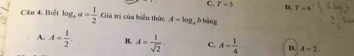 C. T=5. D. T=6
Câu 4. Biết log _ba= 1/2  Giá trị của biểu thức A=log _ab bằng
A. A= 1/2 . A= 1/sqrt(2) . 
B.
C. A= 1/4 .
D. A=2.