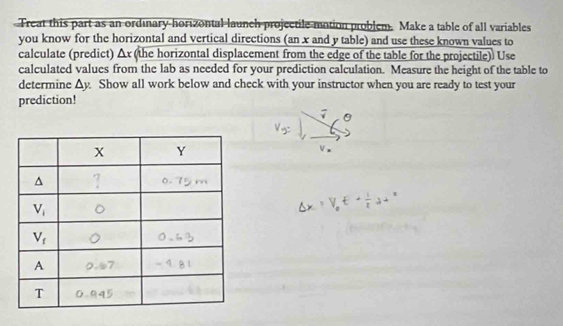 Treat this part as an ordinary horizontal launch projectile motion problem. Make a table of all variables
you know for the horizontal and vertical directions (an x and y table) and use these known values to
calculate (predict) △ x (the horizontal displacement from the edge of the table for the projectile). Use
calculated values from the lab as needed for your prediction calculation. Measure the height of the table to
determine △ y Show all work below and check with your instructor when you are ready to test your
prediction!
overline surd 