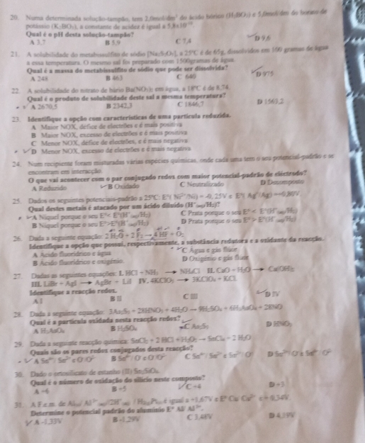 Numa determinada solução-tampão, tem 2,0m ∠ Amm^2 (3,BOBO 5 fimoh/ dem 6º loomso de
potássio (K-BO_2) , a constante de acídez é igual a 5.8* 10^(-12)
Qual é o pH desta solução-tampão? C 7,A
A 3.7 B 5,9
21. A solubilidade do metahissulfito de sódio Na_15_2O_41 25°C é de 65g, disselvidos em 100 gramas de água
a essa temperatura. O mesmo sal foi preparado com 1500gramas de água.
Qual é a massa do metabissulfito de sódio que pode ser dissolvida? D≌
A 248 B 463 C 640
22. A solubilidade do nitrato de hário Ba(NO_3)_1 em lgua, a 18°C é de 8.74.
.   Qual é o produto de solubilidade deste sal a mesma temperatura? C 1846,7 3(56)2
42670.5 B 2342,3
23. Identifique a opção com características de uma partícula reduzida.
A Maior NOX, défice de electrões e é muis positiva
B Maior NOX, excesso de electrões e é mais positiva
C Mence NOX, défice de electrões, e é mais negativa
D Menor NOX, excesso de electrões e é mais negatova
24. Num recipieme foram misturadas várias espécies químicas, onde cada uma tem o sou potencial-padrão e se
encontram em interacção.
O que vai acontecer com o par conjugado redos com maior potencial-padrão de eléctrodo? D Decempento
A Redurido *B Oxidado C Neutrelizado
25. Dados os seguines poteociais pudrião a 25°C:E^(2^2+^2+)/Ni)=-0,25VoE°(Ag^(2+)/Ag)=-0.80% 
Qual destes metais é atacado por um ácido diluído (H^-(ag)H_2)?
* * A Níquel porque o seu E^t D País péaçar é cou C Prata ponque o seu E°
B Niquel porque o seu E>E'>E^2(Bt)H_2) E^2>E^2(H^+omega )(H_2)
26. Dada a seguinte equação: 2widehat H_2overline O+2widehat F_2to 4vector HF+hat O_2
Identifique a opção que possui, respectiviamente, a subutância redutora e a vsidante da reacção.
A Acido fiuoriárico e água  Agua e gía fline
Ácido fluoríárico e oxigénio. D Onigénio e gás fúm
27. Dadas as seguintes equações: LHCl+N=NH_3 to NHCl LL CaO+H_2O Ca/OH_3
IL LiBr+AgI- AgBr+LilIN 4KOO_3to 3KOO_4+KCl
Identifique a reacção redos. C DN
Al B∥
28. Duda a segaime equação 3An_2S_3+2HBVO_3+4H_2Oto 9H_3SO_4+6H_2SO_4+2BVO
Qual é a partícala vsidada nesta reacção redos?
A H;AuOu BH w CA5 DBNO_3
29. Duda a seguinte reacção química SnCl_2+2HCl+H_2O_2to SnCl_4+2H_2O
Quais são os pares redes conjugados desta reacção?
· VA5a^(2+)/Sa^(2+) 010^2 B 5a^2:0 00° C 5n^m/5n^(2n) 5x^2+0 D5a^(2n)0* M^2|Cr^2
30. Dado o ortosiflicato de estutivo (II) 5n-3∠ 2
Qual é o número de ouidação do sllício neste composto?
A ~6 B/ 5 VC=4 D+3
31. A F .c.m. de AC AI^2=28° (a)/H_2,Pu:4 guó =-1,67V = PC= Cv^2 c=0.34V
Determine o potencial pudrão do alumínio E° A Al^(2n).
A-1,33V B=1.29V C 3.48V DA⊥ PV