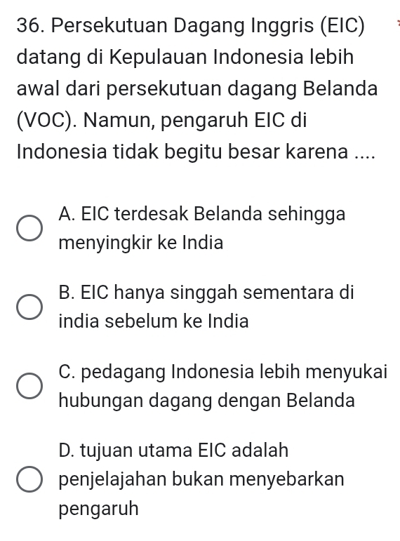 Persekutuan Dagang Inggris (EIC)
datang di Kepulauan Indonesia lebih
awal dari persekutuan dagang Belanda
(VOC). Namun, pengaruh EIC di
Indonesia tidak begitu besar karena ....
A. EIC terdesak Belanda sehingga
menyingkir ke India
B. EIC hanya singgah sementara di
india sebelum ke India
C. pedagang Indonesia lebih menyukai
hubungan dagang dengan Belanda
D. tujuan utama EIC adalah
penjelajahan bukan menyebarkan
pengaruh